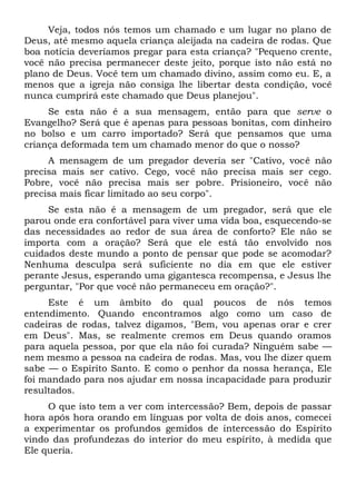 Veja, todos nós temos um chamado e um lugar no plano de
Deus, até mesmo aquela criança aleijada na cadeira de rodas. Que
boa notícia deveríamos pregar para esta criança? "Pequeno crente,
você não precisa permanecer deste jeito, porque isto não está no
plano de Deus. Você tem um chamado divino, assim como eu. E, a
menos que a igreja não consiga lhe libertar desta condição, você
nunca cumprirá este chamado que Deus planejou".
Se esta não é a sua mensagem, então para que serve o
Evangelho? Será que é apenas para pessoas bonitas, com dinheiro
no bolso e um carro importado? Será que pensamos que uma
criança deformada tem um chamado menor do que o nosso?
A mensagem de um pregador deveria ser "Cativo, você não
precisa mais ser cativo. Cego, você não precisa mais ser cego.
Pobre, você não precisa mais ser pobre. Prisioneiro, você não
precisa mais ficar limitado ao seu corpo".
Se esta não é a mensagem de um pregador, será que ele
parou onde era confortável para viver uma vida boa, esquecendo-se
das necessidades ao redor de sua área de conforto? Ele não se
importa com a oração? Será que ele está tão envolvido nos
cuidados deste mundo a ponto de pensar que pode se acomodar?
Nenhuma desculpa será suficiente no dia em que ele estiver
perante Jesus, esperando uma gigantesca recompensa, e Jesus lhe
perguntar, "Por que você não permaneceu em oração?".
Este é um âmbito do qual poucos de nós temos
entendimento. Quando encontramos algo como um caso de
cadeiras de rodas, talvez digamos, "Bem, vou apenas orar e crer
em Deus". Mas, se realmente cremos em Deus quando oramos
para aquela pessoa, por que ela não foi curada? Ninguém sabe —
nem mesmo a pessoa na cadeira de rodas. Mas, vou lhe dizer quem
sabe — o Espírito Santo. E como o penhor da nossa herança, Ele
foi mandado para nos ajudar em nossa incapacidade para produzir
resultados.
O que isto tem a ver com intercessão? Bem, depois de passar
hora após hora orando em línguas por volta de dois anos, comecei
a experimentar os profundos gemidos de intercessão do Espírito
vindo das profundezas do interior do meu espírito, à medida que
Ele queria.
 