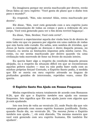 Eu imaginava porque me sentia machucado por dentro, então
Deus falou ao meu espírito: "Você gosta do plano que o diabo tem
para o mundo?".
Eu respondi, "Não, não mesmo! Aliás, estou machucado por
dentro".
Ele disse, "Sim, você está gemendo com o seu espírito justo
para a consumação de todas as coisas e para a redenção do seu
corpo. Você está gemendo para ver o fim desta terrível bagunça".
Eu disse, "Sim, Senhor, Você está certo!".
Comecei a experimentar aquela dor vinda bem lá de dentro de
mim toda vez que eu passava por alguém em uma cadeira de rodas
que não havia sido curado. Eu sabia, sem sombra de dúvidas, que
Jesus já havia carregado as doenças e dores daquela pessoa, no
entanto, eu sentia as limitações impostas pela minha carne. Ou,
então, eu me sentia machucado por dentro quando via uma
civilização toda morrendo de fome na frente do mundo inteiro.
Eu queria fazer algo a respeito da condição daquela pessoa
aleijada, ou a respeito da situação difícil em que se encontravam
aquelas pobres nações — mas eu não podia fazer nada com as
minhas próprias forças! Contudo, o Espírito Santo podia, à medida
que Ele se movia em meu espírito ativando as línguas de
profundos gemidos de intercessão, repetidas vezes, como Ele
queria.
O Espírito Santo Nos Ajuda em Nossas Fraquezas
Minha experiência estava totalmente de acordo com Romanos
8:26, que diz que o Espírito também nos ajuda em nossas
fraquezas. Isto significa que Ele nos ajuda junto com alguém que
já está ajudando.
Isto nos leva de volta ao versículo 23, onde Paulo diz que nós
estamos gemendo com nosso espírito humano justificado. Então,
quando Paulo diz, no versículo 26, "Da mesma forma o Espírito
também nos ajuda...", ele está dizendo, "Da mesma maneira que
você está gemendo com seu espírito humano, Ele também lhe
ajudará".
 
