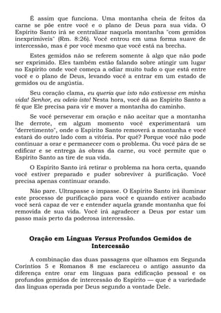 É assim que funciona. Uma montanha cheia de feitos da
carne se põe entre você e o plano de Deus para sua vida. O
Espírito Santo irá se centralizar naquela montanha "com gemidos
inexprimíveis" (Rm. 8:26). Você entrou em uma forma suave de
intercessão, mas é por você mesmo que você está na brecha.
Estes gemidos não se referem somente à algo que não pode
ser exprimido. Eles também estão falando sobre atingir um lugar
no Espírito onde você começa a odiar muito tudo o que está entre
você e o plano de Deus, levando você a entrar em um estado de
gemidos ou de angústia.
Seu coração clama, eu queria que isto não estivesse em minha
vida! Senhor, eu odeio isto! Nesta hora, você dá ao Espírito Santo a
fé que Ele precisa para vir e mover a montanha do caminho.
Se você perseverar em oração e não aceitar que a montanha
lhe derrote, em algum momento você experimentará um
"derretimento", onde o Espírito Santo removerá a montanha e você
estará do outro lado com a vitória. Por quê? Porque você não pode
continuar a orar e permanecer com o problema. Ou você pára de se
edificar e se entrega às obras da carne, ou você permite que o
Espírito Santo as tire de sua vida.
O Espírito Santo irá retirar o problema na hora certa, quando
você estiver preparado e puder sobreviver à purificação. Você
precisa apenas continuar orando.
Não pare. Ultrapasse o impasse. O Espírito Santo irá iluminar
este processo de purificação para você e quando estiver acabado
você será capaz de ver e entender aquela grande montanha que foi
removida de sua vida. Você irá agradecer a Deus por estar um
passo mais perto da poderosa intercessão.
Oração em Línguas Versus Profundos Gemidos de
Intercessão
A combinação das duas passagens que olhamos em Segunda
Coríntios 5 e Romanos 8 me esclareceu o antigo assunto da
diferença entre orar em línguas para edificação pessoal e os
profundos gemidos de intercessão do Espírito — que é a variedade
das línguas operada por Deus segundo a vontade Dele.
 