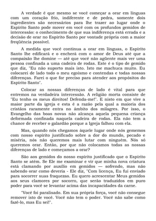 A verdade é que mesmo se você começar a orar em línguas
com um coração frio, indiferente e de pedra, somente dois
ingredientes são necessários para lhe trazer ao lugar onde o
Espírito Santo pode mover em você com os profundos gemidos de
intercessão: o conhecimento de que sua indiferença está errada e a
decisão de orar no Espírito Santo por vontade própria com a maior
freqüência possível.
A medida que você continua a orar em línguas, o Espírito
Santo lhe edificará e o encherá com o amor de Deus até que a
compaixão lhe domine — até que você não agüente mais ver uma
pessoa confinada a uma cadeira de rodas. Este é o tipo de gemido
que diz, "Eu não suporto mais isto. Isto me machuca muito. Eu
colocarei de lado todo o meu egoísmo e contendas e todas nossas
diferenças. Farei o que for preciso para atender aos propósitos do
Espírito Santo".
Colocar as nossas diferenças de lado é vital para que
entremos na verdadeira intercessão. A religião morta consiste de
"Eu tenho os meus direitos! Defenda-me!". E nisto em que vive a
maior parte da igreja e esta é a razão pela qual a maioria dos
cristãos raramente entra no âmbito dos milagres. Por isso, o
Evangelho das boas novas não alcança aquela pequena criança
deformada confinada naquela cadeira de rodas. Ela não tem a
chance de receber o galardão porque a Igreja falhou com ela.
Mas, quando nós chegamos àquele lugar onde nós gememos
com nosso espírito justificado sobre a dor do mundo, pecado e
miséria, nós não queremos mais lutar com ninguém. Nós só
queremos orar. Então, por que não colocamos todas as nossas
diferenças de lado e começamos a orar?
São aos gemidos do nosso espírito justificado que o Espírito
Santo se atém. Se Ele me examinar e vir que minha nova criatura
está clamando por auxílio em gemidos — sofrendo, mas não
sabendo orar como deveria - Ele diz, "Com licença, Eu fui enviado
para socorrer suas fraquezas. Eu quero acrescentar Meus gemidos
aos seus clamores por socorro, que serão traduzidos em puro
poder para você se levantar acima das incapacidades da carne.
"Você foi paralisado. Em sua própria força, você não consegue
remover isto de você. Você não tem o poder. Você não sabe como
fazê-lo, mas Eu sei!".
 
