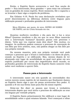 Então, o Espírito Santo acrescenta a você Sua unção de
poder — Sua intercessão, Seus gemidos — para estar em uníssono
com os gemidos do nosso espírito. Neste momento, Ele o capacita a
se levantar e fazer algo a respeito do problema.
Em Gálatas 4:19, Paulo fez uma declaração reveladora que
provê discernimento na diferença distinta entre línguas para
edificação pessoal e profundos gemidos de intercessão:
Meus filhinhos, por quem, de novo, SOFRO AS DORES
DE PARTO, até ser Cristo formado em vós.
Quantas mulheres escolhem o dia para dar à luz a seus
filhos? Quantas escolhem o dia em que os seus filhos nascerão
sem a intervenção humana? Quantas param este processo e
dizem, "Acho que vou esperar mais dois dias?" Não muitas, eu
imagino. As mulheres podem começar o processo de concepção de
um filho por livre arbítrio, mas, não podem chegar ao fim dele por
sua própria vontade.
Da mesma maneira, pela sua própria vontade você pode
começar o processo que o levará à intercessão e às dores de parto,
orando no Espírito e se edificando. Mas, mesmo depois de ter
alcançado este lugar de sensibilidade no qual você geme em seu
espírito justificado por causa das imperfeições deste mundo, os
profundos gemidos de intercessão do Espírito Santo somente virão
sobre você conforme o querer Dele.
Passos para a Intercessão
A intercessão nasce em nós quando as necessidades dos
outros movem nosso espírito de tal maneira que finalmente damos
ao Espírito Santo algo a que ele possa acrescentar Seu poder. E
quando a fé em sua forma mais pura flui do nosso espírito.
Deixe-me lhe dizer os passos que levam à verdadeira
intercessão depois que você inicia o processo de edificação ao orar
em línguas por vontade própria.
O Espírito Santo primeiramente lhe edificará a esse lugar de
sensibilidade sobre o qual estamos falando. Você começará a olhar
 