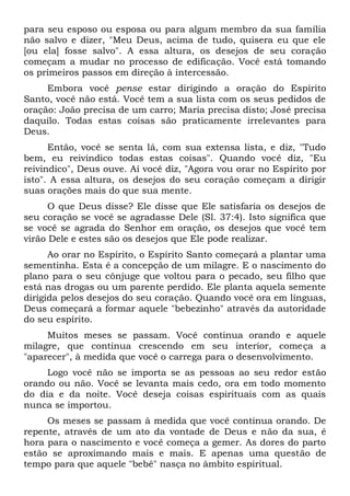 para seu esposo ou esposa ou para algum membro da sua família
não salvo e dizer, "Meu Deus, acima de tudo, quisera eu que ele
[ou ela] fosse salvo". A essa altura, os desejos de seu coração
começam a mudar no processo de edificação. Você está tomando
os primeiros passos em direção à intercessão.
Embora você pense estar dirigindo a oração do Espírito
Santo, você não está. Você tem a sua lista com os seus pedidos de
oração: João precisa de um carro; Maria precisa disto; José precisa
daquilo. Todas estas coisas são praticamente irrelevantes para
Deus.
Então, você se senta lá, com sua extensa lista, e diz, "Tudo
bem, eu reivindico todas estas coisas". Quando você diz, "Eu
reivindico", Deus ouve. Aí você diz, "Agora vou orar no Espírito por
isto". A essa altura, os desejos do seu coração começam a dirigir
suas orações mais do que sua mente.
O que Deus disse? Ele disse que Ele satisfaria os desejos de
seu coração se você se agradasse Dele (Sl. 37:4). Isto significa que
se você se agrada do Senhor em oração, os desejos que você tem
virão Dele e estes são os desejos que Ele pode realizar.
Ao orar no Espírito, o Espírito Santo começará a plantar uma
sementinha. Esta é a concepção de um milagre. E o nascimento do
plano para o seu cônjuge que voltou para o pecado, seu filho que
está nas drogas ou um parente perdido. Ele planta aquela semente
dirigida pelos desejos do seu coração. Quando você ora em línguas,
Deus começará a formar aquele "bebezinho" através da autoridade
do seu espírito.
Muitos meses se passam. Você continua orando e aquele
milagre, que continua crescendo em seu interior, começa a
"aparecer", à medida que você o carrega para o desenvolvimento.
Logo você não se importa se as pessoas ao seu redor estão
orando ou não. Você se levanta mais cedo, ora em todo momento
do dia e da noite. Você deseja coisas espirituais com as quais
nunca se importou.
Os meses se passam à medida que você continua orando. De
repente, através de um ato da vontade de Deus e não da sua, é
hora para o nascimento e você começa a gemer. As dores do parto
estão se aproximando mais e mais. E apenas uma questão de
tempo para que aquele "bebê" nasça no âmbito espiritual.
 
