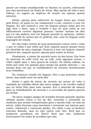 passei um tempo amaldiçoando as baratas no quarto, ordenando
que elas morressem em Nome de Jesus. Mas apesar de todo o meu
esforço, eu esgotei as súplicas de oração em apenas quinze
minutos.
Então, apenas para sobreviver às longas horas que viriam
pela frente, às quais eu me comprometi a orar, comecei a orar em
línguas. Eu não comecei a orar em línguas porque sabia que era
algo bom a fazer, mas a verdade é que eu nem sabia se era
biblicamente correto! Algumas pessoas "santas" haviam me dito
que eu não poderia orar em línguas quando eu quisesse, embora
tenha ouvido de outras que eu poderia, sim, usar as línguas como
linguagem de oração.
Eu não tinha certeza de qual pensamento estava certo e tudo
o que eu sabia é que tinha que ficar naquele quarto porque havia
me demitido do meu emprego. Comecei a orar em línguas naquele
primeiro dia, naquele quarto, apenas para matar as horas.
Finalmente, a sirene da serraria tocou às dez horas. Era hora
do intervalo do café! Corri até ao café, comi algumas roscas, e
voltei rápido para o meu quarto de oração. Na minha cabeça, eu
tinha que estar em posição para oração em quinze minutos — na
mesma hora em que os trabalhadores da serraria recomeçavam
seus trabalhos.
Eu continuei orando em línguas. Orei o que pareciam várias
horas, mas ainda nem era meio-dia!
Então o apito da sirene da serraria me trouxe de volta à
realidade do trabalho diário dos meus amigos e da escolha radical
que eu tinha feito para mim mesmo. Era o intervalo do almoço
para os trabalhadores da serraria e a escuridão do quarto parecia
me fechar.
Os meus antigos amigos de trabalho haviam passado aquelas
últimas quatro horas à luz do Sol, cortando e acertando as
madeiras que seriam transportadas para o mundo todo. Ao som da
sirene, todos levavam suas marmitas e sentavam nos bancos para
comer, relaxavam e contavam piadas. Eu sabia o que os homens
estavam fazendo, mas eu não estava com eles. Será que eu
realmente acreditava em Deus? Será que isto realmente
funcionaria? Eu tinha de acreditar que sim.
 