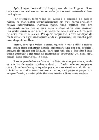 Após longas horas de edificação, orando em línguas, Deus
começou a me colocar na intercessão para o nascimento de coisas
no Espírito.
Por exemplo, lembro-me de quando o sintoma de surdez
parcial se manifestou temporariamente em meu corpo enquanto
estava intercedendo. Naquela noite, uma mulher que era
totalmente surda veio ao meu culto, e Deus abriu seus ouvidos!
Ela podia ouvir a música e as vozes de seu marido e filho pela
primeira vez em sua vida. Por quê? Porque Deus teve condição de
me levar a um lugar no Espírito onde eu permaneci na brecha pela
cura daquela mulher.
Então, será que valem a pena aquelas horas e dias e meses
que levam para construir aquela superestrutura em seu espírito,
através da oração em línguas, para que um dia o Espírito Santo
possa começar a lhe usar na intercessão poderosa? Oh, sim, meu
amigo, cada minuto vale a pena.
E uma grande honra ficar entre Satanás e as pessoas que ele
está tentando matar, roubar e destruir. Nada pode se comparar
com o fato de saber que aqueles por quem você está orando tinham
o inferno como destino eterno -no entanto, você pagou o preço para
ser purificado, e assim pôde ficar na brecha e libertar os cativos!
 
