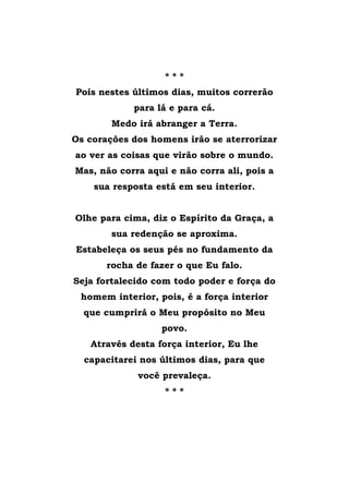 * * *
Pois nestes últimos dias, muitos correrão
para lá e para cá.
Medo irá abranger a Terra.
Os corações dos homens irão se aterrorizar
ao ver as coisas que virão sobre o mundo.
Mas, não corra aqui e não corra ali, pois a
sua resposta está em seu interior.
Olhe para cima, diz o Espírito da Graça, a
sua redenção se aproxima.
Estabeleça os seus pés no fundamento da
rocha de fazer o que Eu falo.
Seja fortalecido com todo poder e força do
homem interior, pois, é a força interior
que cumprirá o Meu propósito no Meu
povo.
Através desta força interior, Eu lhe
capacitarei nos últimos dias, para que
você prevaleça.
* * *
 