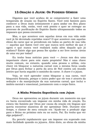 13.ORAÇÃO E JEJUM: OS PODERES GÊMEOS
Digamos que você acabou de se comprometer a fazer uma
temporada de oração no Espírito Santo. Você está faminto para
conhecer a Deus mais intimamente e para andar em Seu plano
para a sua vida, então, você está pronto e quer se entregar ao
processo de purificação do Espírito Santo ultrapassando todos os
impasses que possa encontrar.
Mas, o que acontece com aquelas áreas em sua vida onde
você já foi derrotado repetidas vezes? O que acontece com aquelas
obras da carne que se prenderam em todas as partes de sua vida
— aquelas que fazem você crer que nunca será melhor do que é
agora e que nunca você realizará nada além daquilo que já
realizou? Existe algo que possa lhe ajudar a ser livre nestas áreas
de uma vez por todas?
Eu tenho boas notícias para você — Jesus nos deu uma
importante chave para este exato propósito! Não é uma chave
muito comum, no entanto, quando uma pessoa a utiliza, esta
chave irá bloquear a natureza carnal com a mesma força usada
por Deus para fechar a porta da arca de Noé contra um mundo
inteiro que havia seguido o caminho da carne. A chave é o jejum.
Veja, se você aprender como bloquear a sua carne, você
bloqueará Satanás, porque o único poder que ele tem é através da
sedução e da manipulação da sua natureza carnal, que inclui o
âmbito mental e emocional, juntamente com o corpo físico.
A Minha Primeira Experiência com Jejum
Deus me apresentou ao jejum durante um momento em que
eu havia encontrado um impasse em minha vida de oração. Eu
estava tão faminto por Deus por causa da oração em línguas que
queria encontrar maneiras de me aproximar Dele. Durante este
tempo, o clamor do meu coração era "Ajude-me a produzir algo
para o Reino no próximo mês ou no outro, Pai. Eu tenho que ver
algo palpável!".
Eu percebi rapidamente que um impasse era superado com
mais facilidade quando eu jejuava. Além disto, as obras da minha
 