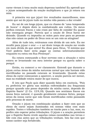 carne vieram à tona muito mais depressa também! Eu aprendi que
o jejum acompanhado da oração multiplicava o que já estava em
mim.
A primeira vez que jejuei tive resultados maravilhosos, mas
assim que saí do jejum tudo na minha vida passou a dar errado!
Eu saí de um longo jejum, que eu chamo de "uma temporada
de busca" e depois disto ia cambaleando aos cultos. Os meus
joelhos estavam fracos e não eram por falta de comida! Eu quase
não conseguia pregar. Parecia que a unção de Deus havia me
deixado. Quando eu impunha as mãos para orar para as pessoas
elas não caíam no poder de Deus nem se um raio as atingisse!
Além de tudo isto, estávamos com dívida de um mês. Eu me
recolhi para jejuar e orar — e saí deste tempo de oração me vendo
em mais dívida do que antes! Eu disse para Deus, "O mínimo que
Você poderia fazer seria pagar as contas sobrenaturalmente
enquanto eu estou em Sua Presença!".
Eu estava começando a ficar nervoso com a situação e raiva
estava se levantando em meu interior porque eu queria saber o
porquê.
Então, eu comecei a ver claramente. Entendi que durante o
jejum certas áreas da minha natureza carnal que não haviam sido
mortificadas no passado estavam se levantando. Quando estas
obras da carne começaram a aparecer, a unção parecia ser menor,
mas na realidade estava maior do que nunca.
E isto que Paulo quis dizer quando falou em essência, "Pois
eu preferiria ter glória nas minhas enfermidades (ou fraquezas)
porque quando não posso depender da minha carne, dependo do
Espírito Santo" (2 Co. 12:9,10). Quando nos sentimos fracos em
nossa força natural, é quando geralmente estamos fortes, porque
áreas da nossa carne que não foram mortificadas estão passando
pelo processo de morte.
Oração e jejum em combinação ajudam a fazer com que as
obras da carne sejam iluminadas em nossas vidas com mais
rapidez. Testes e tribulações também as trarão para a luz, mas, eu
prefiro não esperar pelas tribulações. O jejum e a oração permitem
que o Espírito Santo revele aquelas coisas escondidas nas trevas e
lide com elas antes que as tribulações venham. Isto faz com que
nosso caráter seja fortalecido.
 