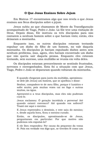 O Que Jesus Ensinou Sobre Jejum
Em Mateus 17 encontramos algo que nos revela o que Jesus
ensinou aos Seus discípulos sobre o jejum.
Jesus subiu ao que chamamos de Monte da Transfiguração
acompanhado de Tiago, Pedro e João. Lá Ele teve uma visitação de
Deus. Depois disso, Ele instruiu os três discípulos para não
contarem a nenhum homem sobre o que haviam visto; então, eles
deixaram a montanha.
Enquanto isso, os outros discípulos estavam tentando
expulsar um diabo do filho de um homem, no vale daquela
montanha. Os discípulos já haviam expulsado diabos antes sem
nenhum problema, mas, agora, eles haviam encontrado um diabo
que não queria sair daquela pessoa. Enquanto eles estavam
tentando, sem sucesso, uma multidão se reunia em volta deles.
Os discípulos estavam provavelmente se sentindo frustrados,
nervosos e envergonhados. Esta foi a situação com que Jesus,
Tiago, Pedro e João se depararam quando voltaram da montanha.
E quando chegaram para junto da multidão, aproximou-
se dele [de Jesus] um homem, que se ajoelhou e disse:
Senhor, compadece-te de meu filho, porque é lunático e
sofre muito; pois muitas vezes cai no fogo e outras
muitas, na água.
Apresentei-o a teus discípulos, mas eles não puderam
curá-lo.
Jesus exclamou: Ó geração incrédula e perversa! Até
quando estarei convosco? Até quando vos sofrerei?
Trazei-me aqui o menino.
E Jesus repreendeu o demônio, e este saiu do menino;
e, desde aquela hora, ficou o menino curado.
Então, os discípulos, aproximando-se de Jesus,
perguntaram em particular: Por que motivo não
pudemos nós expulsá-lo?
E ele lhes respondeu: Por causa da pequenez da vossa
fé. Pois em verdade vos digo que, se tiverdes fé como um
 