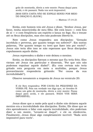 grão de mostarda, direis a este monte: Passa daqui para
acolá, e ele passará. Nada vos será impossível.
[MAS ESTA CASTA NÃO SE EXPELE SENÃO POR MEIO
DE ORAÇÃO E JEJUM.]
— Mateus 17:14-21
Então, este homem veio até Jesus e disse, "Senhor Jesus, por
favor, tenha misericórdia de meu filho. Ele está louco — está fora
de si — e com freqüência um espírito o lança no fogo. Eu o trouxe
até os Seus discípulos, mas eles não puderam libertá-lo.
Note como Jesus respondeu aos discípulos: "Geração
incrédula e perversa, por quanto tempo vos sofrerei?". Em outras
palavras, "Por quanto tempo eu terei que fazer isto por vocês?".
Jesus não teria dito isso se não esperasse que Seus discípulos
expulsassem aquele diabo.
Jesus repreendeu o diabo e este deixou o menino.
Então, os discípulos fizeram o mesmo que Eu teria feito. Eles
vieram até Jesus em particular e disseram, "Por que nós não
pudemos expulsar aquele diabo?". (Eu com certeza não teria
gritado esta pergunta em meio a multidão, porque Jesus
provavelmente responderia gritando: "Por causa da sua
incredulidade!").
Observe novamente a resposta de Jesus no versículo 20:
E ele lhes respondeu: POR CAUSA DA PEQUENEZ DA
VOSSA FÉ. Pois em verdade vos digo que, se tiverdes fé
como um grão de mostarda, direis a este monte: Passa
daqui para acolá, e ele passará. NADA VOS SERÁ
IMPOSSÍVEL.
Jesus disse que a razão pela qual o diabo não deixava aquele
menino era a incredulidade dos discípulos. Então, Ele disse que se
eles aprendessem a lidar com aquela incredulidade, eles poderiam
dizer a um monte, "Levante-se daqui!", e ele os obedeceria.
Finalmente, Jesus disse algo completamente incrível: "Nada será
impossível para vocês".
 