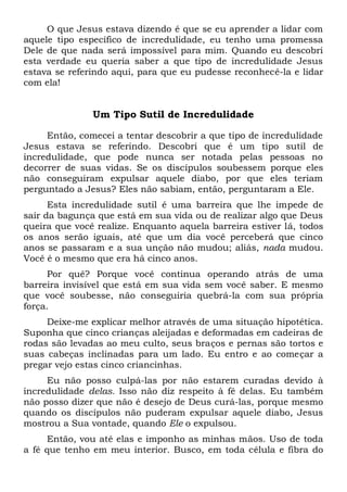 O que Jesus estava dizendo é que se eu aprender a lidar com
aquele tipo específico de incredulidade, eu tenho uma promessa
Dele de que nada será impossível para mim. Quando eu descobri
esta verdade eu queria saber a que tipo de incredulidade Jesus
estava se referindo aqui, para que eu pudesse reconhecê-la e lidar
com ela!
Um Tipo Sutil de Incredulidade
Então, comecei a tentar descobrir a que tipo de incredulidade
Jesus estava se referindo. Descobri que é um tipo sutil de
incredulidade, que pode nunca ser notada pelas pessoas no
decorrer de suas vidas. Se os discípulos soubessem porque eles
não conseguiram expulsar aquele diabo, por que eles teriam
perguntado a Jesus? Eles não sabiam, então, perguntaram a Ele.
Esta incredulidade sutil é uma barreira que lhe impede de
sair da bagunça que está em sua vida ou de realizar algo que Deus
queira que você realize. Enquanto aquela barreira estiver lá, todos
os anos serão iguais, até que um dia você perceberá que cinco
anos se passaram e a sua unção não mudou; aliás, nada mudou.
Você é o mesmo que era há cinco anos.
Por quê? Porque você continua operando atrás de uma
barreira invisível que está em sua vida sem você saber. E mesmo
que você soubesse, não conseguiria quebrá-la com sua própria
força.
Deixe-me explicar melhor através de uma situação hipotética.
Suponha que cinco crianças aleijadas e deformadas em cadeiras de
rodas são levadas ao meu culto, seus braços e pernas são tortos e
suas cabeças inclinadas para um lado. Eu entro e ao começar a
pregar vejo estas cinco criancinhas.
Eu não posso culpá-las por não estarem curadas devido à
incredulidade delas. Isso não diz respeito à fé delas. Eu também
não posso dizer que não é desejo de Deus curá-las, porque mesmo
quando os discípulos não puderam expulsar aquele diabo, Jesus
mostrou a Sua vontade, quando Ele o expulsou.
Então, vou até elas e imponho as minhas mãos. Uso de toda
a fé que tenho em meu interior. Busco, em toda célula e fibra do
 