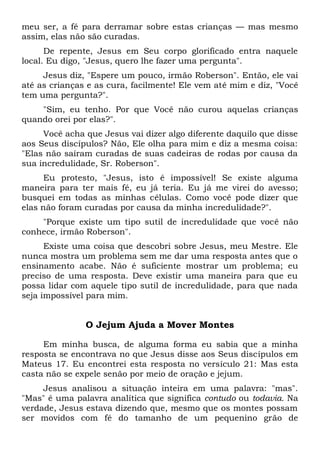 meu ser, a fé para derramar sobre estas crianças — mas mesmo
assim, elas não são curadas.
De repente, Jesus em Seu corpo glorificado entra naquele
local. Eu digo, "Jesus, quero lhe fazer uma pergunta".
Jesus diz, "Espere um pouco, irmão Roberson". Então, ele vai
até as crianças e as cura, facilmente! Ele vem até mim e diz, "Você
tem uma pergunta?".
"Sim, eu tenho. Por que Você não curou aquelas crianças
quando orei por elas?".
Você acha que Jesus vai dizer algo diferente daquilo que disse
aos Seus discípulos? Não, Ele olha para mim e diz a mesma coisa:
"Elas não saíram curadas de suas cadeiras de rodas por causa da
sua incredulidade, Sr. Roberson".
Eu protesto, "Jesus, isto é impossível! Se existe alguma
maneira para ter mais fé, eu já teria. Eu já me virei do avesso;
busquei em todas as minhas células. Como você pode dizer que
elas não foram curadas por causa da minha incredulidade?".
"Porque existe um tipo sutil de incredulidade que você não
conhece, irmão Roberson".
Existe uma coisa que descobri sobre Jesus, meu Mestre. Ele
nunca mostra um problema sem me dar uma resposta antes que o
ensinamento acabe. Não é suficiente mostrar um problema; eu
preciso de uma resposta. Deve existir uma maneira para que eu
possa lidar com aquele tipo sutil de incredulidade, para que nada
seja impossível para mim.
O Jejum Ajuda a Mover Montes
Em minha busca, de alguma forma eu sabia que a minha
resposta se encontrava no que Jesus disse aos Seus discípulos em
Mateus 17. Eu encontrei esta resposta no versículo 21: Mas esta
casta não se expele senão por meio de oração e jejum.
Jesus analisou a situação inteira em uma palavra: "mas".
"Mas" é uma palavra analítica que significa contudo ou todavia. Na
verdade, Jesus estava dizendo que, mesmo que os montes possam
ser movidos com fé do tamanho de um pequenino grão de
 
