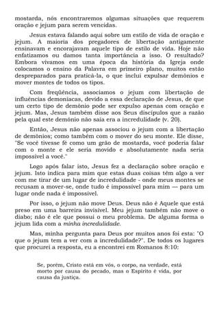 mostarda, nós encontraremos algumas situações que requerem
oração e jejum para serem vencidas.
Jesus estava falando aqui sobre um estilo de vida de oração e
jejum. A maioria dos pregadores de libertação antigamente
ensinavam e encorajavam aquele tipo de estilo de vida. Hoje não
enfatizamos ou damos tanta importância a isso. O resultado?
Embora vivamos em uma época da história da Igreja onde
colocamos o ensino da Palavra em primeiro plano, muitos estão
despreparados para praticá-la, o que inclui expulsar demônios e
mover montes de todos os tipos.
Com freqüência, associamos o jejum com libertação de
influências demoníacas, devido a essa declaração de Jesus, de que
um certo tipo de demônio pode ser expulso apenas com oração e
jejum. Mas, Jesus também disse aos Seus discípulos que a razão
pela qual este demônio não saía era a incredulidade (v. 20).
Então, Jesus não apenas associou o jejum com a libertação
de demônios; como também com o mover do seu monte. Ele disse,
"Se você tivesse fé como um grão de mostarda, você poderia falar
com o monte e ele seria movido e absolutamente nada seria
impossível a você."
Logo após falar isto, Jesus fez a declaração sobre oração e
jejum. Isto indica para mim que estas duas coisas têm algo a ver
com me tirar de um lugar de incredulidade - onde meus montes se
recusam a mover-se, onde tudo é impossível para mim — para um
lugar onde nada é impossível.
Por isso, o jejum não move Deus. Deus não é Aquele que está
preso em uma barreira invisível. Meu jejum também não move o
diabo; não é ele que possui o meu problema. De alguma forma o
jejum lida com a minha incredulidade.
Mas, minha pergunta para Deus por muitos anos foi esta: "O
que o jejum tem a ver com a incredulidade?". De todos os lugares
que procurei a resposta, eu a encontrei em Romanos 8:10:
Se, porém, Cristo está em vós, o corpo, na verdade, está
morto por causa do pecado, mas o Espírito é vida, por
causa da justiça.
 