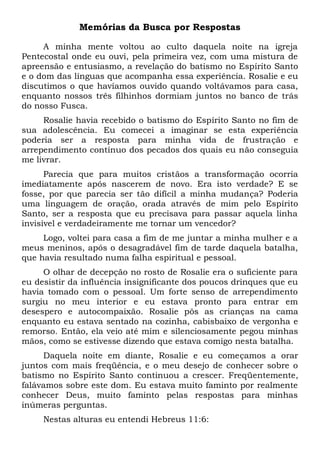 Memórias da Busca por Respostas
A minha mente voltou ao culto daquela noite na igreja
Pentecostal onde eu ouvi, pela primeira vez, com uma mistura de
apreensão e entusiasmo, a revelação do batismo no Espírito Santo
e o dom das línguas que acompanha essa experiência. Rosalie e eu
discutimos o que havíamos ouvido quando voltávamos para casa,
enquanto nossos três filhinhos dormiam juntos no banco de trás
do nosso Fusca.
Rosalie havia recebido o batismo do Espírito Santo no fim de
sua adolescência. Eu comecei a imaginar se esta experiência
poderia ser a resposta para minha vida de frustração e
arrependimento contínuo dos pecados dos quais eu não conseguia
me livrar.
Parecia que para muitos cristãos a transformação ocorria
imediatamente após nascerem de novo. Era isto verdade? E se
fosse, por que parecia ser tão difícil a minha mudança? Poderia
uma linguagem de oração, orada através de mim pelo Espírito
Santo, ser a resposta que eu precisava para passar aquela linha
invisível e verdadeiramente me tornar um vencedor?
Logo, voltei para casa a fim de me juntar a minha mulher e a
meus meninos, após o desagradável fim de tarde daquela batalha,
que havia resultado numa falha espiritual e pessoal.
O olhar de decepção no rosto de Rosalie era o suficiente para
eu desistir da influência insignificante dos poucos drinques que eu
havia tomado com o pessoal. Um forte senso de arrependimento
surgiu no meu interior e eu estava pronto para entrar em
desespero e autocompaixão. Rosalie pôs as crianças na cama
enquanto eu estava sentado na cozinha, cabisbaixo de vergonha e
remorso. Então, ela veio até mim e silenciosamente pegou minhas
mãos, como se estivesse dizendo que estava comigo nesta batalha.
Daquela noite em diante, Rosalie e eu começamos a orar
juntos com mais freqüência, e o meu desejo de conhecer sobre o
batismo no Espírito Santo continuou a crescer. Freqüentemente,
falávamos sobre este dom. Eu estava muito faminto por realmente
conhecer Deus, muito faminto pelas respostas para minhas
inúmeras perguntas.
Nestas alturas eu entendi Hebreus 11:6:
 