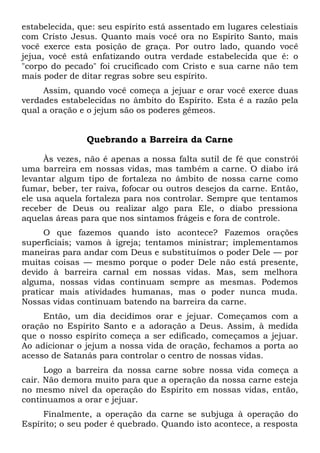 estabelecida, que: seu espírito está assentado em lugares celestiais
com Cristo Jesus. Quanto mais você ora no Espírito Santo, mais
você exerce esta posição de graça. Por outro lado, quando você
jejua, você está enfatizando outra verdade estabelecida que é: o
"corpo do pecado" foi crucificado com Cristo e sua carne não tem
mais poder de ditar regras sobre seu espírito.
Assim, quando você começa a jejuar e orar você exerce duas
verdades estabelecidas no âmbito do Espírito. Esta é a razão pela
qual a oração e o jejum são os poderes gêmeos.
Quebrando a Barreira da Carne
Às vezes, não é apenas a nossa falta sutil de fé que constrói
uma barreira em nossas vidas, mas também a carne. O diabo irá
levantar algum tipo de fortaleza no âmbito de nossa carne como
fumar, beber, ter raiva, fofocar ou outros desejos da carne. Então,
ele usa aquela fortaleza para nos controlar. Sempre que tentamos
receber de Deus ou realizar algo para Ele, o diabo pressiona
aquelas áreas para que nos sintamos frágeis e fora de controle.
O que fazemos quando isto acontece? Fazemos orações
superficiais; vamos à igreja; tentamos ministrar; implementamos
maneiras para andar com Deus e substituímos o poder Dele — por
muitas coisas — mesmo porque o poder Dele não está presente,
devido à barreira carnal em nossas vidas. Mas, sem melhora
alguma, nossas vidas continuam sempre as mesmas. Podemos
praticar mais atividades humanas, mas o poder nunca muda.
Nossas vidas continuam batendo na barreira da carne.
Então, um dia decidimos orar e jejuar. Começamos com a
oração no Espírito Santo e a adoração a Deus. Assim, à medida
que o nosso espírito começa a ser edificado, começamos a jejuar.
Ao adicionar o jejum a nossa vida de oração, fechamos a porta ao
acesso de Satanás para controlar o centro de nossas vidas.
Logo a barreira da nossa carne sobre nossa vida começa a
cair. Não demora muito para que a operação da nossa carne esteja
no mesmo nível da operação do Espírito em nossas vidas, então,
continuamos a orar e jejuar.
Finalmente, a operação da carne se subjuga à operação do
Espírito; o seu poder é quebrado. Quando isto acontece, a resposta
 