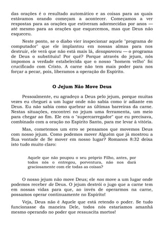 das orações é o resultado automático e as coisas para as quais
estávamos orando começam a acontecer. Começamos a ver
respostas para as orações que estiveram adormecidas por anos —
até mesmo para as orações que esquecemos, mas que Deus não
esqueceu.
Neste ponto, se o diabo vier inspecionar aquele "programa de
computador" que ele implantou em nossas almas para nos
destruir, ele verá que não está mais lá, desapareceu — o programa
de Deus o substituiu! Por quê? Porque através do jejum, nós
impomos a verdade estabelecida que o nosso "homem velho" foi
crucificado com Cristo. A carne não tem mais poder para nos
forçar a pecar, pois, liberamos a operação do Espírito.
O Jejum Não Move Deus
Pessoalmente, eu agradeço a Deus pelo jejum, porque muitas
vezes eu cheguei a um lugar onde não sabia como ir adiante em
Deus. Eu não sabia como quebrar as últimas barreiras da carne.
Nestas situações, encontrei no jejum uma ferramenta, um meio
para chegar ao fim. Ele era o "supercarregador" que eu precisava,
combinado com a oração no Espírito Santo, para me levar à vitória.
Mas, cometemos um erro se pensamos que movemos Deus
com nosso jejum. Como podemos mover Alguém que já mostrou a
Sua vontade de Se mover em nosso lugar? Romanos 8:32 deixa
isto tudo muito claro:
Aquele que não poupou o seu próprio Filho, antes, por
todos nós o entregou, porventura, não nos dará
graciosamente com ele todas as coisas?
O nosso jejum não move Deus; ele nos move a um lugar onde
podemos receber de Deus. O jejum destrói o jugo que a carne tem
em nossas vidas para que, ao invés de operarmos na carne,
possamos operar continuamente no Espírito!
Veja, Deus não é Aquele que está retendo o poder. Se tudo
funcionasse da maneira Dele, todos nós estaríamos amanhã
mesmo operando no poder que ressuscita mortos!
 