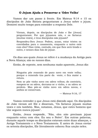 O Jejum Ajuda a Preservar o 'Odre Velho'
Vamos dar um passo à frente. Em Mateus 9:14 e 15 os
discípulos de João Batista perguntaram a Jesus sobre o jejum.
Demorei muito tempo para entender a resposta Dele.
Vieram, depois, os discípulos de João e lhe [Jesus]
perguntaram: Por que jejuamos nós, e os fariseus
[muitas vezes], e teus discípulos não jejuam?
Respondeu-lhes Jesus: Podem, acaso, estar tristes os
convidados para o casamento, enquanto o noivo está
com eles? Dias virão, contudo, em que lhes será tirado o
noivo, e nesses dias hão de jejuar.
Os dias aos quais Jesus se refere é a mudança da Antiga para
a Nova Aliança; são os nossos dias.
Então, de repente, sem nenhuma razão aparente, Jesus diz:
Ninguém põe remendo de pano novo em veste velha;
porque o remendo tira parte da veste, e fica maior a
rotura.
Nem se põe vinho novo em odres velhos; do contrário,
rompem-se os odres, derrama-se o vinho, e os odres se
perdem- Mas põe-se vinho novo em odres novos, e
ambos se conservam.
— Mateus 9:16, 17
Vamos entender o que Jesus está dizendo aqui. Os discípulos
de João vieram até Ele e disseram, "Os fariseus jejuam muitas
vezes e nós também. Mas, notamos, Jesus, que estes homens que
Lhe seguem nunca jejuam".
Então, Jesus responde, "Não, eles não precisam jejuar
enquanto estou com eles. Eu sou o Noivo". Em outras palavras,
durante aquele tempo os discípulos estavam entre duas alianças, o
Antigo Testamento e o Novo Testamento. E antes de Jesus enviar
os setenta discípulos, Ele literalmente colocou Sua unção neles.
 