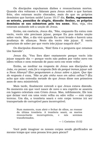 Os discípulos expulsaram diabos e ressuscitaram mortos.
Quando eles voltaram e falaram para Jesus sobre o que haviam
feito, eles estavam muito chocados, mais do que os próprios
demônios que haviam saído! Lucas 10:17 diz, Então, regressaram
os setenta, possuídos de alegria, dizendo: Senhor, os próprios
demônios se nos submetem pelo teu nome. Mas, veja, eles
estavam andando sob a unção de Jesus.
Então, em essência, Jesus diz, "Não, enquanto Eu estou com
vocês, vocês não precisam jejuar, porque Eu pus minha unção
sobre vocês. Mas, o dia virá quando Eu serei levado e haverá uma
mudança de alianças. Neste dia vocês irão jejuar. E vocês
gostariam de saber por que vocês irão jejuar naquele dia?".
Os discípulos disseram, "Sim! Esta é a pergunta que estamos
Lhe fazendo".
Jesus diz, "Vou lhes dizer exatamente porque vocês irão
jejuar naquele dia — porque vocês não podem por vinho novo em
odres velhos e nem remendo de pano novo em veste velha".
Então, ao meditar na resposta de Jesus aos discípulos de
João, eu pensei, esta foi a resposta Dele do porquê iremos jejuar sob
a Nova Aliança? Eles perguntaram a Jesus sobre o jejum. Que tipo
de resposta é essa, "Não se põe vinho novo em odres velhos"? (Eu
acho que não entendia metade do que Jesus disse nos primeiros
anos de meu ministério!).
Mais tarde, finalmente entendi o que Jesus estava dizendo.
No momento em que você nasce de novo o seu espírito se assenta
em lugares celestiais com Cristo Jesus. Mas, infelizmente, Ele tem
que deixar você em uma veste velha ou odre velho — este corpo
terreno. Um dia, a trombeta soará e este corpo terreno irá ser
transportado de corruptível para incorruptível.
Num momento, num abrir e fechar de olhos, ao ressoar
da última trombeta. A trombeta soará, os mortos
ressuscitarão incorruptíveis, e nós seremos
transformados.
— 1 Coríntios 15:52
Você pode imaginar os nossos corpos sendo glorificados ao
mesmo tempo que uma pessoa leva para piscar?
 