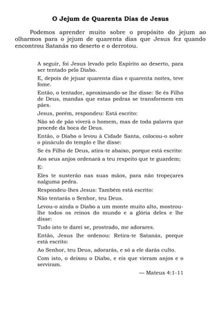 O Jejum de Quarenta Dias de Jesus
Podemos aprender muito sobre o propósito do jejum ao
olharmos para o jejum de quarenta dias que Jesus fez quando
encontrou Satanás no deserto e o derrotou.
A seguir, foi Jesus levado pelo Espírito ao deserto, para
ser tentado pelo Diabo.
E, depois de jejuar quarenta dias e quarenta noites, teve
fome.
Então, o tentador, aproximando-se lhe disse: Se és Filho
de Deus, mandas que estas pedras se transformem em
pães.
Jesus, porém, respondeu: Está escrito:
Não só de pão viverá o homem, mas de toda palavra que
procede da boca de Deus.
Então, o Diabo o levou à Cidade Santa, colocou-o sobre
o pináculo do templo e lhe disse:
Se és Filho de Deus, atira-te abaixo, porque está escrito:
Aos seus anjos ordenará a teu respeito que te guardem;
E:
Eles te susterão nas suas mãos, para não tropeçares
nalguma pedra.
Respondeu-lhes Jesus: Também está escrito:
Não tentarás o Senhor, teu Deus.
Levou-o ainda o Diabo a um monte muito alto, mostrou-
lhe todos os reinos do mundo e a glória deles e lhe
disse:
Tudo isto te darei se, prostrado, me adorares.
Então, Jesus lhe ordenou: Retira-te Satanás, porque
está escrito:
Ao Senhor, teu Deus, adorarás, e só a ele darás culto.
Com isto, o deixou o Diabo, e eis que vieram anjos e o
serviram.
— Mateus 4:1-11
 