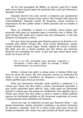 Ao ler esta passagem da Bíblia, eu pensei, qual foi a razão
para Jesus fazer aquele jejum de quarenta dias e por que Satanás o
desafiou no final?
Quando discuti isto com outros a resposta que geralmente
ouvia era: "O jejum reduziu Jesus para o Seu estado mais fraco de
vulnerabilidade. Naquele estado de fraqueza, Jesus mostrou a
supremacia do Seu poder sobre o diabo quando não se rendeu à
tentação".
Mas, na realidade, o oposto é a verdade. Jesus jejuou por
quarenta dias para se preparar para o encontro com o diabo. Por
quê? Porque Ele sabia que o jejum não nos enfraquece, e sim nos
fortalece ao bloquear a carne.
Por que Jesus foi guiado pelo Espírito para ir ao deserto e ser
tentado pelo diabo? Porque Ele, como nosso Substituto, estava
sendo tentado em nosso lugar. Então, depois de vencer o diabo,
Ele pode nos dar a vitória perfeita que Ele obteve por derrotar
Satanás nas tentações da carne. E por isso que Jesus disse mais
tarde em Lucas 10:19:
Eis aí vos dei autoridade para pisardes serpentes e
escorpiões e sobre todo o poder do inimigo, e NADA,
absolutamente, vos causará dano.
Então, o jejum tem sobre a nossa carne o mesmo efeito que
teve na carne de Jesus: Ele nos sustenta contra as tentações do
diabo e nos ajuda a mortificar ou bloquear a carne ao impor a
vitória perfeita que Jesus já nos deu.
Para que possamos entender quão perfeita e poderosa é a
vitória que Jesus nos deu sobre a carne, precisamos aprender o
que Jesus agüentou para obtê-la. Veja, nada pode ser declarado
perfeito a menos que não possa ser melhorado. Isto significa que a
vitória que Jesus nos deu sobre a carne e sobre o diabo poderia
apenas ser declarada perfeita se Ele houvesse suportado os testes
e maquinações mais diabólicos de Satanás.
Jesus teve que se submeter ao pior que Satanás tinha — aos
piores tormentos, medos, pressões, cuidados e às piores tentações
de desejos e riquezas. Esta foi a única razão pela qual Jesus foi
levado ao deserto. Ele estava em uma missão de Deus como nosso
 
