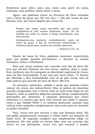 Substituto para obter, para nós, como uma parte da nossa
redenção, uma perfeita vitória sobre a carne.
Agora, nós podemos entrar na Presença de Deus armados
com a força da graça que Ele nos deu — não por causa do que
fizemos, mas, por causa daquilo que Jesus fez.
Porque não temos sumo sacerdote que não possa
compadecer-se das nossas fraquezas; antes, foi ele
tentado em todas as coisas, à nossa semelhança, mas
sem pecado.
Acheguemo-nos, portanto, confiadamente, junto ao
trono da graça, a fim de recebermos misericórdia e
acharmos graça para socorro em ocasião oportuna.
— Hebreus 4:15, 16
Diante do trono de Deus podemos encontrar misericórdia
para nos ajudar quando precisarmos — durante as nossas
tentações, testes e tribulações.
Para que Jesus pudesse nos conceder este tipo de força Ele
teve que encarar Satanás em três níveis: espírito, alma e corpo.
Este confronto não foi carregado na identidade espiritual de Jesus,
mas em Sua humanidade. E por isso que Jesus disse, "O homem
(se referindo a Sua humanidade) nem só de pão viverá, mas de
toda palavra que procede da boca de Deus" (Mt.4:4).
As pressões, tormentos, solidão e medo que Satanás tentou
colocar em Jesus são indescritíveis. Elas só podem ser descritas
quando comparadas com o horror visto no nível mais baixo de um
hospício, onde os espíritos daquelas pessoas foram completamente
dominados por demônios. A oposição demoníaca que Jesus
enfrentou é a mesma que gera uma loucura por poder e riqueza,
como a que Adolph Hitler e os nazistas possuíam, quando uma
cultura tenta aniquilar completamente uma outra para ter domínio
ou poder mundial.
Veja, Jesus teve que encarar o pior que Satanás tinha. Ele
não podia simplesmente conseguir a vitória sobre um demônio de
baixo nível, de segunda categoria que simplesmente aflige ou
atormenta. Ele não podia ao menos lidar com um príncipe das
trevas ou um principado. Jesus teve que encarar o próprio
 