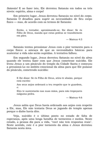 Satanás! E ao fazer isto, Ele derrotou Satanás em todos os três
níveis: espírito, alma e corpo!
Em primeiro lugar, Jesus derrotou Satanás no nível do corpo.
Satanás O desafiou para suprir as necessidades de Seu corpo
físico — mas, de acordo com os termos de Satanás:
Então, o tentador, aproximando-se, lhe disse: Se és
Filho de Deus, manda que estas pedras se transformem
em pães.
— Mateus 4:3
Satanás tentou pressionar Jesus com o pior tormento para o
corpo físico: a ameaça de que as necessidades básicas para
sustentar a vida não serão supridas. A tentativa falhou.
Em segundo lugar, Jesus derrotou Satanás no nível da alma
quando ele tentou fazer com que Jesus cometesse suicídio. Ele
levou Jesus a um pináculo do templo da Cidade Santa e começou
a pressioná-Lo no âmbito emocional da alma para que Ele pulasse
do pináculo, cometendo suicídio:
E lhe disse: Se és Filho de Deus, atira-te abaixo, porque
está escrito:
Aos seus anjos ordenará a teu respeito que te guardem,
e:
Eles te sustentarão nas suas mãos, para não tropeçares
nalguma pedra.
— Mateus 4:6
Jesus sabia que Deus havia ordenado aos anjos com respeito
a Ele, mas, Ele não tentaria Deus se jogando do templo apenas
porque o diabo havia dito.
Veja, suicídio é o último ponto no estado de falta de
esperança, após uma longa batalha de tormentos e medos. Neste
estado, a pessoa diz para a vida, "você não tem respostas reais".
Neste sentido, este é o pior tormento da alma e Jesus derrotou
Satanás nesta área.
 