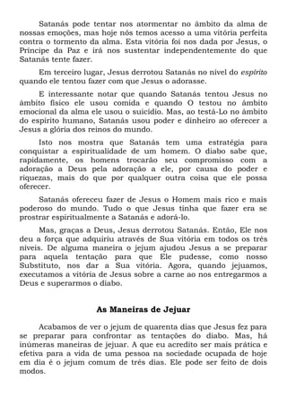 Satanás pode tentar nos atormentar no âmbito da alma de
nossas emoções, mas hoje nós temos acesso a uma vitória perfeita
contra o tormento da alma. Esta vitória foi nos dada por Jesus, o
Príncipe da Paz e irá nos sustentar independentemente do que
Satanás tente fazer.
Em terceiro lugar, Jesus derrotou Satanás no nível do espírito
quando ele tentou fazer com que Jesus o adorasse.
E interessante notar que quando Satanás tentou Jesus no
âmbito físico ele usou comida e quando O testou no âmbito
emocional da alma ele usou o suicídio. Mas, ao testá-Lo no âmbito
do espírito humano, Satanás usou poder e dinheiro ao oferecer a
Jesus a glória dos reinos do mundo.
Isto nos mostra que Satanás tem uma estratégia para
conquistar a espiritualidade de um homem. O diabo sabe que,
rapidamente, os homens trocarão seu compromisso com a
adoração a Deus pela adoração a ele, por causa do poder e
riquezas, mais do que por qualquer outra coisa que ele possa
oferecer.
Satanás ofereceu fazer de Jesus o Homem mais rico e mais
poderoso do mundo. Tudo o que Jesus tinha que fazer era se
prostrar espiritualmente a Satanás e adorá-lo.
Mas, graças a Deus, Jesus derrotou Satanás. Então, Ele nos
deu a força que adquiriu através de Sua vitória em todos os três
níveis. De alguma maneira o jejum ajudou Jesus a se preparar
para aquela tentação para que Ele pudesse, como nosso
Substituto, nos dar a Sua vitória. Agora, quando jejuamos,
executamos a vitória de Jesus sobre a carne ao nos entregarmos a
Deus e superarmos o diabo.
As Maneiras de Jejuar
Acabamos de ver o jejum de quarenta dias que Jesus fez para
se preparar para confrontar as tentações do diabo. Mas, há
inúmeras maneiras de jejuar. A que eu acredito ser mais prática e
efetiva para a vida de uma pessoa na sociedade ocupada de hoje
em dia é o jejum comum de três dias. Ele pode ser feito de dois
modos.
 