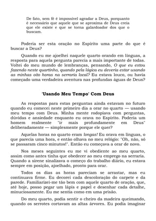 De fato, sem fé é impossível agradar a Deus, porquanto
é necessário que aquele que se aproxima de Deus creia
que ele existe e que se torna galardoador dos que o
buscam.
Poderia ser esta oração no Espírito uma parte do que é
buscar a Deus?
Quando eu me ajoelhei naquele quarto orando em línguas, a
resposta para aquela pergunta parecia a mais importante de todas.
Voltei do meu mundo de lembranças, pensando, O que eu estou
fazendo neste quartinho, quando pela lógica eu deveria estar usando
as minhas oito horas na serraria local? Eu estava louco, ou havia
começado uma verdadeira aventura nas profundas águas de Deus?
'Usando Meu Tempo' Com Deus
As respostas para estas perguntas ainda estavam no futuro
quando eu comecei neste primeiro dia a orar no quarto — usando
meu tempo com Deus. Minha mente rodopiava com perguntas,
dúvidas e ansiedade enquanto eu orava no Espírito. Poderia um
homem realmente "ir mais profundamente em Deus"
deliberadamente — simplesmente porque ele quer?
Aquelas horas no quarto eram longas! Eu orava em línguas, o
que parecia uma hora, e então olhava no meu relógio: "Oh, não, só
se passaram cinco minutos!". Então eu começava a orar de novo.
Nos meses seguintes eu me vi obediente ao meu quarto,
assim como antes tinha que obedecer ao meu emprego na serraria.
Quando a sirene sinalizava o começo do trabalho diário, eu estava
sempre em posição, ajoelhado, pronto para orar.
Todos os dias as horas pareciam se arrastar, mas eu
continuava firme. Eu decorei cada descoloração do carpete e da
parede. Familiarizei-me tão bem com aquele quarto de oração, que,
até hoje, posso pegar um lápis e papel e desenhar cada detalhe,
minuciosamente. Eu me sentia como em uma prisão.
Do meu quarto, podia sentir o cheiro da madeira queimando,
quando os serrotes cortavam as altas árvores. Eu podia imaginar
 