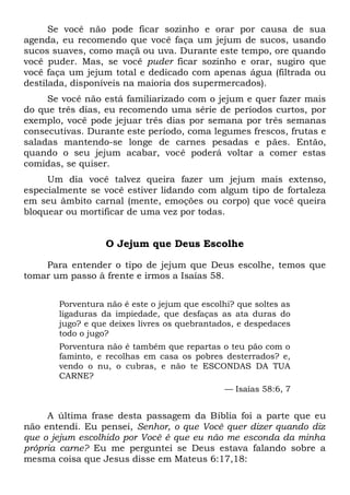 Se você não pode ficar sozinho e orar por causa de sua
agenda, eu recomendo que você faça um jejum de sucos, usando
sucos suaves, como maçã ou uva. Durante este tempo, ore quando
você puder. Mas, se você puder ficar sozinho e orar, sugiro que
você faça um jejum total e dedicado com apenas água (filtrada ou
destilada, disponíveis na maioria dos supermercados).
Se você não está familiarizado com o jejum e quer fazer mais
do que três dias, eu recomendo uma série de períodos curtos, por
exemplo, você pode jejuar três dias por semana por três semanas
consecutivas. Durante este período, coma legumes frescos, frutas e
saladas mantendo-se longe de carnes pesadas e pães. Então,
quando o seu jejum acabar, você poderá voltar a comer estas
comidas, se quiser.
Um dia você talvez queira fazer um jejum mais extenso,
especialmente se você estiver lidando com algum tipo de fortaleza
em seu âmbito carnal (mente, emoções ou corpo) que você queira
bloquear ou mortificar de uma vez por todas.
O Jejum que Deus Escolhe
Para entender o tipo de jejum que Deus escolhe, temos que
tomar um passo à frente e irmos a Isaías 58.
Porventura não é este o jejum que escolhi? que soltes as
ligaduras da impiedade, que desfaças as ata duras do
jugo? e que deixes livres os quebrantados, e despedaces
todo o jugo?
Porventura não é também que repartas o teu pão com o
faminto, e recolhas em casa os pobres desterrados? e,
vendo o nu, o cubras, e não te ESCONDAS DA TUA
CARNE?
— Isaías 58:6, 7
A última frase desta passagem da Bíblia foi a parte que eu
não entendi. Eu pensei, Senhor, o que Você quer dizer quando diz
que o jejum escolhido por Você é que eu não me esconda da minha
própria carne? Eu me perguntei se Deus estava falando sobre a
mesma coisa que Jesus disse em Mateus 6:17,18:
 