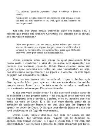 Tu, porém, quando jejuares, unge a cabeça e lava o
rosto,
Com o fim de não parecer aos homens que jejuas, e sim
ao teu Pai em secreto; e teu Pai, que vê em secreto, te
recompensará.
Ou será que Deus estava querendo dizer em Isaías 58:7 o
mesmo que Paulo em Primeira Coríntios 7:5 quando ele se dirigiu
aos maridos e esposas?
Não vos priveis um ao outro, salvo talvez por mútuo
consentimento, por algum tempo, para vos dedicardes à
oração e, novamente, vos ajuntardes, para que Satanás
não vos tente por causa da incontinência.
Jesus ensinou sobre um jejum no qual precisamos lavar
nosso rosto e continuar a vida do dia-a-dia, sem aparentar aos
homens que estamos jejuando. Então Paulo ensinou sobre um
jejum no qual podemos nos isolar em uma "montanha", ou seja,
nos dedicando completamente ao jejum e à oração. Os dois tipos
de jejum são ensinados na Bíblia.
Mas, eu continuava não entendendo o que o Senhor quis
dizer quando falou para que eu não me escondesse da minha
própria carne. Levei cerca de três anos de estudos e meditação
para entender sobre o que Ele estava falando.
O dia que você decide jejuar é o dia que você decide parar de
se esconder de sua própria carne — de qualquer coisa em você que
não se importa com o perdido, o pobre, o nu ou aqueles que não
estão na casa de Deus. E o dia que você decide parar de se
esconder de qualquer barreira em sua vida que lhe impede de
operar no poder de Deus. O dia que você decide jejuar é o dia que
você decide parar de fugir de você mesmo.
Jesus disse, "aquele demônio não saiu por causa da sua
incredulidade". Ele também disse, "aquele tipo de demônio sai
apenas com oração ejejum". E o que o jejum tem a ver com sua
incredulidade? Ele executa a posição da carne declarada por Deus:
 