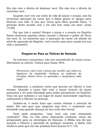 Ela não tem o direito de dominar você. Ela não tem o direito de
controlar você.
Quando você vive um estilo de vida de jejum e oração, não há
nenhuma operação da carne que o diabo possa se apegar para
destruir sua vida. E isto que Jesus quis dizer quando falou, "o
príncipe deste mundo vem e ele não tem nada em mim" (João
14:30).
Por que isto é assim? Porque o jejum e a oração no Espírito
Santo destroem aquelas obras carnais e liberam o poder de Deus
em você. E, no momento que a operação da carne cai abaixo do
nível da operação do Espírito, você recebe uma nova unção em sua
vida e ministério.
Prepare-se Para as Táticas de Satanás
Ao orarmos e jejuarmos, não nos escondendo de nossa carne,
libertamos os cativos. Vamos para Isaías 58:6:
Porventura, não é este o jejum que escolhi: que soltes as
ligaduras da impiedade, desfaças as ataduras da
servidão, deixes livres os oprimidos e despedaces todo
jugo?
Geralmente, o primeiro cativo que precisa ser liberto é você
mesmo. Quando a carne lida com a morte através do jejum
passamos a ter mais liberdade para andar plenamente no Espírito.
Uma vez que subimos a um lugar de maior maturidade espiritual,
começamos a libertar as pessoas.
Lembre-se, é nesta hora que vamos chamar a atenção do
diabo. Ele não quer que ninguém seja livre, e acabamos nos
tornando uma grande ameaça ao seu reino das trevas!
Você pode perguntar, "mas você não está chamando
confusão?". Não, eu não estou chamando confusão; estou me
preparando para as estratégias de Satanás. A Bíblia nos diz que
quando a Palavra é plantada de qualquer maneira, o diabo vêm
roubá-la para que ela não produza fruto (Lucas 8:11-15).
 