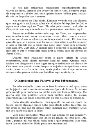 Se nós não estivermos conscientes espiritualmente das
táticas do diabo, teremos um despertar muito ruim. Seremos pegos
de surpresa e o diabo terá uma oportunidade melhor para roubar
de nós ou daqueles que amamos.
Não estamos no Céu ainda. Estamos vivendo em um planeta
que teve guerra declarada sobre ele. O diabo foi expulso do Céu e
agora está ativo aqui na Terra. Ele não pode causar confusão no
Céu, então usa o que tem de melhor para causar confusão aqui.
Enquanto o diabo estiver ativo aqui na Terra, as tempestades
continuarão a cair sobre as nossas casas. Mas, com a mesma
certeza que Jesus revelou que as tempestades virão, Ele também
garantiu que se a nossa casa for construída sobre a rocha de ouvir
e fazer o que Ele diz, o diabo não pode fazer nada para derrubar
esta casa (Mt. 7:24-27). O inimigo não é poderoso o suficiente. Ele
não tem o que é necessário para tirar a nossa casa da Rocha de
Jesus Cristo.
Quanto mais revelação sobre o plano inteiro de Deus
recebermos, mais vitória teremos aqui na terra. Quanto mais
rápido nós chegarmos a um lugar em que estimamos as glórias do
Céu como um prêmio maior do que os objetivos temporários e sem
visão dessa existência terrena, mais poder estará operando em
nossas vidas para a vitória nas batalhas aqui nesta terra.
O Ingrediente que Faltava: A Paz Sobrenatural
Eu não entendia como tudo isso funcionava até que, anos
atrás jejuei e orei durante uma extensa época de busca. Eu estava
procurando pela mudança na minha vida que faria a diferença. Eu
queria algo que pudesse sentir com minhas mãos. Eu estava
esperando que os anjos aparecessem ou que os céus se abrissem.
Nada daquilo aconteceu, mas quando eu saí da época de
busca, recebi algo que nunca tinha encontrado antes. Eu entrei em
um grau de paz que eu jamais pude imaginar que existisse. Deus
me pôs na Rocha para lá ficar!
Você pode perguntar, "Mas você não andou em paz sempre?".
Se tivesse me perguntado isso antes do jejum, eu teria dito, "Ah,
sim!", porque eu não tinha nada com o que comparar. Mas essa
nova paz era diferente. Nada podia me atormentar!
 