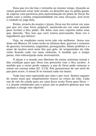 Essa paz era tão boa e estranha ao mesmo tempo. Quando as
coisas pareciam estar indo errado, eu descobri que eu podia gostar
de esperar com paciência pela materialização do plano de Deus! Eu
podia usar a minha responsabilidade em uma situação, sem levar
o cuidado ou jugo dela.
Então, através da oração e jejum, Deus me fez entrar em uma
paz que era uma força palpável, mantendo-me em uma posição
para receber o Seu poder. Ele falou com meu espírito sobre essa
paz, dizendo, "Era isso que você estava procurando. Esse era o
ingrediente que faltava".
Veja, as condições nesta terra não vão melhorar. Jesus nos
disse em Mateus 24 como serão os últimos dias: guerras e rumores
de guerras, terremotos, angústias, perseguições, falsos profetas e o
amor de muitos será mais frio que gelo. As tempestades da vida
estão ficando cada vez mais violentas. A medida que o tempo
passa, elas esbravejarão mais severamente.
O jejum e a oração nos libertam da nossa natureza carnal e
dão condição para que Deus nos preencha com o Seu caráter. A
medida que a carne perde espaço, a paz de Deus pode começar a
reinar em nossas vidas (Cl. 3:15). Nós passaremos de um nível de
paz para outro. A nossa fé se tornará cada vez maior.
Tudo isso está esperando por mim e por você. Somos capazes
de muito mais que simplesmente vencer as crises da vida. Cada
um de nós foi criado para ser uma força nesta Terra para Deus —
e a oração combinada com o jejum são os poderes gêmeos que nos
ajudam a atingir este objetivo!
 