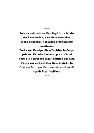 * * *
Pois na quietude do Meu Espírito, a Minha
voz é conhecida, e os Meus caminhos,
Meus princípios e os Meus preceitos são
manifestos.
Então voe Comigo, diz o Espírito da Graça,
pois sou Eu, não homens, que exaltarei
você e lhe darei seu lugar legítimo em Mim.
Pois a paz será o fruto, diz o Espírito da
Graça, o fruto pacífico, quando você me dá
aquele lugar legítimo.
* * *
 