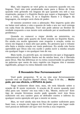 Mas, não importa se você grita ou sussurra quando ora em
línguas. Você não está produzindo mais para o Reino de Deus
quando está gritando em línguas do que quando ora sob a sua
respiração, porque é o Espírito Santo que supre a linguagem. Você
não a criou, Ele criou. E se o Espírito Santo é a Origem da
linguagem, ela sempre será cheia de poder.
(O mesmo acontece com a adoração: Não importa quão alto
ou baixo você adora; e sim o quanto de todo o seu ser você entrega
em cada frase da adoração. Você não pode adorar ao Senhor de
verdade enquanto a sua mente está andando por aí analisando um
problema.)
Quando eu comecei a viajar devido ao ministério, eu
costumava andar pelo quarto do hotel orando no Espírito Santo.
Eu ainda era muito ignorante com respeito à oração, então eu
orava em línguas o mais alto que podia. Eu pensava que o volume
alto fazia a minha oração ser mais poderosa. Eu ainda não havia
aprendido que Deus não era surdo e podia ouvir a minha oração
em qualquer lugar e em qualquer tom de voz.
Mais tarde, eu percebi que, no momento em que a linguagem
sobrenatural do Espírito Santo sai da minha boca, ela é liberada
para Deus. Não faz diferença se eu estou sussurrando ou gritando;
as palavras que saem do meu espírito em línguas têm o mesmo
significado, porque eu estou falando com Deus.
É Necessário Orar Fervorosamente?
Você pode perguntar, "E se eu não orar fervorosamente
quando orar no Espírito Santo? Afinal, Tiago 5:16 diz, ... Muito
pode, por sua eficácia, a SÚPLICA do justo.
Tiago realmente disse isso, mas, ele está falando sobre a
oração de fé neste versículo. A oração de fé ocorre quando você
olha para um "monte" em sua vida e diz, "Monte, mova-se!" Este
tipo de oração fervorosa muito pode quando você tem força
suficiente em seu caráter para se defender contra o inferno ou
qualquer outra oposição até que o monte se mova.
Mas, se você ainda não tem força de caráter suficiente para
fazer isso, a oração em línguas irá lhe trazer para um lugar onde
você possa se defender até que você receba a sua resposta.
 