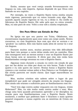 Então, mesmo que você esteja orando fervorosamente em
línguas ou não, não importa. Apenas depende do que Deus está
fazendo no seu espírito.
Por exemplo, às vezes o Espírito Santo torna minha oração
mais vigorosa, parecendo que eu estou lutando com algo. Mas,
quando aquela unção vigorosa se vai, eu a deixo ir. Eu confio na
liderança do Espírito Santo; Ele sabe pelo que eu estou orando.
Mas, eu não paro de orar. Volto a orar sob a minha respiração.
Ore Para Obter um Estado de Paz
Na Igreja em que sou pastor em Tulsa, Oklahoma, nos
encontramos regularmente para orar como um corpo unido. Nestes
encontros, eu com freqüência faço com que eles se sentem e se
"grudem" na cadeira. Eles não fazem nada além de sentar lá e orar
em línguas.
Durante muitos anos, muitas pessoas têm tido dificuldade
para fazer isto porque a carne delas ainda está no caminho. Elas
não conseguem nem ao menos sentar e orar no Espírito Santo por
duas horas sem se mexerem. E óbvio que elas não estão bem
familiarizadas consigo mesmas ou com o Espírito Santo.
Algumas vezes durante a oração eu entro em estado de paz
que me faz deitar no chão por duas ou três horas. Tudo é muito
quieto e eu não quero me mover. Nestas horas o Espírito Santo
começa a me ensinar coisas sobre a Sua Palavra e as Verdades que
Ele revela parecem ser muito claras. Que lugar maravilhoso no
Espírito!
Mas, muitos cristãos não sabem sobre o lugar de paz
inexplicável que pode ser atingido através da oração em línguas.
Eles ainda não oraram o suficiente para se familiarizarem com ele.
"Você tem algo contra andar enquanto ora em línguas, irmão
Roberson?" Não, eu não tenho nada contra andar e orar. Mas,
chega uma hora quando precisamos aprender a ter disciplina na
oração para nos familiarizarmos com o Espírito Santo. Neste
momento, o melhor que podemos fazer é ficarmos o mais quietos
possível enquanto o nosso espírito ora os mistérios de Cristo em
línguas.
 
