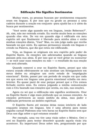 Edificação Não Significa Sentimentos
Muitas vezes, as pessoas buscam por sentimentos enquanto
oram em línguas. E por isso que eu grudo as pessoas a uma
cadeira durante a oração em conjunto -para ajudá-las a ir além da
busca por sentimentos.
"Você sente algo quando ora em línguas, irmão Roberson?".
Ah, sim, não me entenda errado. Eu recebo muito bem as emoções
quando elas vêm. De vez em quando algo é edificado em meu
espírito até que finalmente é liberado para minha alma e então
minhas emoções dizem, "Uau!" Mas, eu não julgo nada que recebo
baseado no que sinto. Eu apenas permaneço orando em línguas e
crendo na Palavra, que diz que estou me edificando.
Veja, as línguas se originam em seu espírito pelo poder do
Espírito Santo. As emoções são adicionadas quando as línguas
passam pela sua alma. É por isso que se você gritar ou sussurrar
— se você usar suas emoções ou não — o resultado da sua oração
não será alterado.
Quando comecei a orar no Espírito Santo, pensei que não
estava orando efetivamente se não sentisse um formigamento em
meus dedos ou atingisse um certo estado de "empolgação
emocional". Então, passei por um período de oração em que cada
vez que orava em línguas uma guerra emocional eclodia em meu
interior. Eu quase parei de orar porque pensei que o Céu estava
fechado contra mim. Eu estava julgando a minha comunicação
com o Céu baseado nas emoções que sentia, ou não, nas orações.
Agora eu sei que a edificação não significa sentimento. Orar
no Espírito Santo é algo mais profundo que as nossas emoções. As
emoções pertencem ao nosso âmbito da alma, mas poder e
edificação pertencem ao âmbito espiritual.
O Espírito Santo até mesmo deixa nosso intelecto de lado
enquanto oramos em línguas. Isto é uma afronta para nosso
orgulho carnal! Podemos orar três horas no Espírito Santo sem que
Deus nos diga sobre o quê estamos orando!
Por exemplo, uma vez tive uma visão sobre o México. Orei e
orei no Espírito para tentar descobrir quando aquela visão iria
acontecer. Eu importunei Deus sobre isto, perguntando por que
 