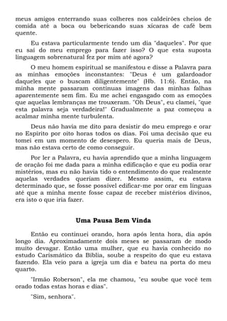 meus amigos enterrando suas colheres nos caldeirões cheios de
comida até a boca ou bebericando suas xícaras de café bem
quente.
Eu estava particularmente tendo um dia "daqueles". Por que
eu saí do meu emprego para fazer isso? O que esta suposta
linguagem sobrenatural fez por mim até agora?
O meu homem espiritual se manifestou e disse a Palavra para
as minhas emoções inconstantes: "Deus é um galardoador
daqueles que o buscam diligentemente" (Hb. 11:6). Então, na
minha mente passaram contínuas imagens das minhas falhas
aparentemente sem fim. Eu me achei engasgado com as emoções
que aquelas lembranças me trouxeram. "Oh Deus", eu clamei, "que
esta palavra seja verdadeira!" Gradualmente a paz começou a
acalmar minha mente turbulenta.
Deus não havia me dito para desistir do meu emprego e orar
no Espírito por oito horas todos os dias. Foi uma decisão que eu
tomei em um momento de desespero. Eu queria mais de Deus,
mas não estava certo de como conseguir.
Por ler a Palavra, eu havia aprendido que a minha linguagem
de oração foi me dada para a minha edificação e que eu podia orar
mistérios, mas eu não havia tido o entendimento do que realmente
aquelas verdades queriam dizer. Mesmo assim, eu estava
determinado que, se fosse possível edificar-me por orar em línguas
até que a minha mente fosse capaz de receber mistérios divinos,
era isto o que iria fazer.
Uma Pausa Bem Vinda
Então eu continuei orando, hora após lenta hora, dia após
longo dia. Aproximadamente dois meses se passaram de modo
muito devagar. Então uma mulher, que eu havia conhecido no
estudo Carismático da Bíblia, soube a respeito do que eu estava
fazendo. Ela veio para a igreja um dia e bateu na porta do meu
quarto.
"Irmão Roberson", ela me chamou, "eu soube que você tem
orado todas estas horas e dias".
"Sim, senhora".
 