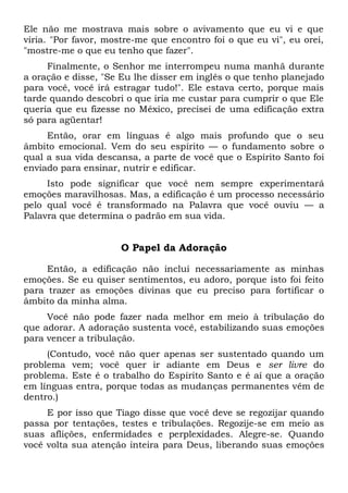 Ele não me mostrava mais sobre o avivamento que eu vi e que
viria. "Por favor, mostre-me que encontro foi o que eu vi", eu orei,
"mostre-me o que eu tenho que fazer".
Finalmente, o Senhor me interrompeu numa manhã durante
a oração e disse, "Se Eu lhe disser em inglês o que tenho planejado
para você, você irá estragar tudo!". Ele estava certo, porque mais
tarde quando descobri o que iria me custar para cumprir o que Ele
queria que eu fizesse no México, precisei de uma edificação extra
só para agüentar!
Então, orar em línguas é algo mais profundo que o seu
âmbito emocional. Vem do seu espírito — o fundamento sobre o
qual a sua vida descansa, a parte de você que o Espírito Santo foi
enviado para ensinar, nutrir e edificar.
Isto pode significar que você nem sempre experimentará
emoções maravilhosas. Mas, a edificação é um processo necessário
pelo qual você é transformado na Palavra que você ouviu — a
Palavra que determina o padrão em sua vida.
O Papel da Adoração
Então, a edificação não inclui necessariamente as minhas
emoções. Se eu quiser sentimentos, eu adoro, porque isto foi feito
para trazer as emoções divinas que eu preciso para fortificar o
âmbito da minha alma.
Você não pode fazer nada melhor em meio à tribulação do
que adorar. A adoração sustenta você, estabilizando suas emoções
para vencer a tribulação.
(Contudo, você não quer apenas ser sustentado quando um
problema vem; você quer ir adiante em Deus e ser livre do
problema. Este é o trabalho do Espírito Santo e é aí que a oração
em línguas entra, porque todas as mudanças permanentes vêm de
dentro.)
E por isso que Tiago disse que você deve se regozijar quando
passa por tentações, testes e tribulações. Regozije-se em meio as
suas aflições, enfermidades e perplexidades. Alegre-se. Quando
você volta sua atenção inteira para Deus, liberando suas emoções
 