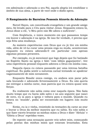 em admiração e adoração a seu Pai, aquela alegria irá estabilizar o
âmbito de sua alma, a parte de você onde o diabo opera.
O Rompimento de Barreiras Pessoais Através da Adoração
Norvel Hayes, um conceituado evangelista e um grande amigo
meu, foi levado para o Céu para visitar Jesus. Enquanto estava lá,
Jesus disse a ele, "o Meu povo não Me adora o suficiente".
Com freqüência, o único momento em que passamos tempo
em louvor e adoração é na igreja. Se isso for verdade, é preciso que
seja feita uma mudança.
As maiores experiências com Deus que eu já tive em minha
vida, além de vê-Lo curar uma pessoa cega ou muda, aconteceram
enquanto eu estava adorando-0 em particular com apenas
algumas pessoas presentes.
Por exemplo, eu já mencionei que logo depois que fui batizado
no Espírito Santo na igreja e falei "com lábios gaguejantes", tive
uma experiência pessoal enquanto adorava a Deus em minha casa.
Naquela época eu estava passando por uma intensa batalha
espiritual. Eu podia sentir a natureza carnal tentando se apoderar
vagarosamente de mim novamente.
Enquanto Rosalie orava comigo, eu andava sem parar pela
sala louvando e adorando fervorosamente a Deus. Eu não queria
me entregar a minha carne, mas parecia que eu estava quase sem
forças.
Eu realmente não sabia como orar naquela época. Não fazia
muito tempo que eu havia sido salvo e no ano seguinte que nasci
de novo, eu ia para a igreja e voltava para o mundo. Quando eu
estava no "mundo", podia ser encontrado em lugares não muito
bons.
Então, eu ia e vinha, resistindo às tentações da carne ao orar
e louvar a Deus da melhor maneira que eu sabia. Eu não sabia o
que fazer exceto levantar as minhas mãos a Deus e dizer "Aleluia" e
"Glória a Deus" repetidas vezes.
De repente uma sensação quente veio sobre mim, começando
pelas pontas das minhas mãos que estavam levantadas. Esta
 