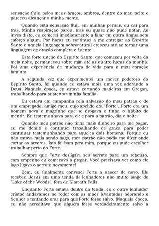 sensação fluiu pelos meus braços, ombros, dentro do meu peito e
pareceu alcançar a minha mente.
Quando esta sensação fluiu em minhas pernas, eu caí para
trás. Minha respiração parou, mas eu quase não pude notar. Ao
invés disto, eu comecei imediatamente a falar em outra língua sem
esforço algum. Por horas eu continuei a me entregar ao Espírito
Santo e aquela linguagem sobrenatural cresceu até se tornar uma
linguagem de oração completa e fluente.
Esta forte unção do Espírito Santo, que começou por volta da
meia noite, permaneceu sobre mim até as quatro horas da manhã.
Foi uma experiência de mudança de vida para o meu coração
faminto.
A segunda vez que experimentei um mover poderoso do
Espírito Santo, foi quando eu estava mais uma vez adorando a
Deus. Naquela época, eu estava cortando madeiras em Oregon,
trabalhando para sustentar minha família.
Eu estava em campanha pela salvação do meu patrão e de
um empregado, amigo meu, cujo apelido era "Forte". Forte era um
homem novo e magrinho que se drogava e tinha o hábito de
mentir. Eu testemunhava para ele e para o patrão, dia e noite.
Quando meu patrão não tinha mais dinheiro para me pagar,
eu me demiti e continuei trabalhando de graça para poder
continuar testemunhando para aqueles dois homens. Porque eu
não estava mais sendo pago, meu patrão não podia me dizer onde
cortar as árvores. Isto foi bom para mim, porque eu pude escolher
trabalhar perto do Forte.
Sempre que Forte desligava seu serrote para um repouso,
com empenho eu começava a pregar. Você precisava ver como ele
logo ligava o serrote novamente!
Bem, eu finalmente convenci Forte a nascer de novo. Ele
recebeu Jesus em uma tenda de lenhadores não muito longe de
"Lake of the Woods", fora de Klamath Falls.
Enquanto Forte estava dentro da tenda, eu e outro lenhador
cristão andávamos ao redor com as mãos levantadas adorando o
Senhor e tentando orar para que Forte fosse salvo. (Naquela época,
eu não acreditava que alguém fosse verdadeiramente salvo a
 