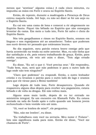 menos que "sentisse" alguma coisa.) A cada cinco minutos, eu
impunha as mãos em Forte e orava no Espírito Santo.
Então, de repente, durante a madrugada a Presença de Deus
entrou naquela tenda. Até hoje, eu não sei dizer se foi um anjo ou
o Espírito Santo.
Eu caí em uma cama de lona e comecei a rir alegremente no
Espírito Santo. Fiquei tão bêbado no Espírito que não conseguia
levantar da cama. Em meio a tudo isto, Forte foi salvo e cheio do
Espírito Santo.
Nós três gargalhamos e rimos no Espírito Santo, oramos em
línguas e nos regozijamos até ao amanhecer. Todos que puderam
nos ouvir devem ter pensado que estávamos loucos.
No dia seguinte, meu patrão estava bravo comigo pelo que
havia acontecido na tenda na noite anterior. Mas, eu não tinha que
dar satisfação a ele, pois estava trabalhando de graça. Então, para
minha surpresa, ele veio até mim e disse, "Tem algo errado
comigo".
Eu disse, "Eu sei o que é. Você precisa orar." Ele respondeu,
"Tudo bem, mas, será que não podemos ir para o outro lado do
lago onde não tem ninguém?"
"Claro que podemos" eu respondi. Então, o outro lenhador
cristão e eu levamos o patrão para o outro lado do lago e oramos
para que ele viesse para o Reino também!
Logo depois de tudo isso, Forte desapareceu. Quando ele
reapareceu alguns dias depois para receber seu pagamento, estava
bêbado e de volta às drogas. Ele não voltou mais.
Alguns anos mais tarde, depois de eu ter entrado no
ministério integral, fiz um encontro em Klamath Falls. Eu estava
sentado na sala do fundo após o culto quando um homem jovem
rechonchudo e bem vestido veio até mim.
"Oi, você se lembra de mim?", ele perguntou.
"Não, não me lembro", eu disse.
"Eu trabalhava com você na serraria. Meu nome é 'Fulano'".
Isto não significava nada para mim. Então ele disse, "Você me
chamava de Forte".
 