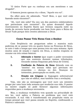 "O único Forte que eu conheço era um mentiroso e um
drogado!".
O homem jovem apenas riu e disse, "Aquele era eu!".
Eu olhei para ele admirado. "Você! Bem, o que você está
fazendo neste encontro?".
"Ah, você não sabe? Eu sou um dos pastores colaboradores
que patrocinam este encontro!". Eu quase desmaiei! Aquele
reavivamento no Espírito Santo que tivemos naquela noite na
tenda da serraria havia produzido um bom fruto para o Reino de
Deus! Tudo porque dois crentes adoraram a Deus.
Como Passar Três Horas Com o Senhor
Com freqüência me perguntam sobre a maneira mais
poderosa de se passar três ou quatro horas na Presença de Deus,
se este é todo o tempo que uma pessoa tem em uma semana. Após
muitos anos de oração e espera em Deus, a minha resposta se
resume em três coisas básicas:
1. Adoração e louvor (que supre o poder necessário
que nos sustenta durante nossas tribulações,
trocando nossas fraquezas pela força de Cristo).
2. Confissão da Palavra de Deus (falando com os
"montes" em nossas vidas que precisam ser
removidos — doença ou dor, finanças ou
tormentos, preocupação ou medo, etc).
3. Oração em Línguas (a linguagem sobrenatural
que não só edifica, mas também traz a revelação).
Veja, não são as mensagens que você ouve um ministro
pregar por uma hora toda semana que mudarão sua vida. O pastor
ou mestre ungido só pode fornecer algumas informações
requeridas para a mudança necessária.
Mas, a mudança verdadeira vem quando na privacidade de
seu lar, você aplica a Palavra ao problema que você está
encarando. A sua vida é transformada em proporção exata ao
tempo pessoal que você passa orando no Espírito, confessando a
Palavra e adorando.
 