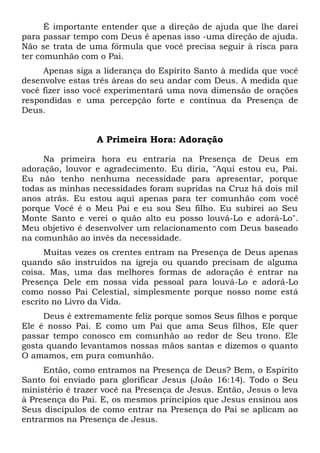 É importante entender que a direção de ajuda que lhe darei
para passar tempo com Deus é apenas isso -uma direção de ajuda.
Não se trata de uma fórmula que você precisa seguir à risca para
ter comunhão com o Pai.
Apenas siga a liderança do Espírito Santo à medida que você
desenvolve estas três áreas do seu andar com Deus. A medida que
você fizer isso você experimentará uma nova dimensão de orações
respondidas e uma percepção forte e contínua da Presença de
Deus.
A Primeira Hora: Adoração
Na primeira hora eu entraria na Presença de Deus em
adoração, louvor e agradecimento. Eu diria, "Aqui estou eu, Pai.
Eu não tenho nenhuma necessidade para apresentar, porque
todas as minhas necessidades foram supridas na Cruz há dois mil
anos atrás. Eu estou aqui apenas para ter comunhão com você
porque Você é o Meu Pai e eu sou Seu filho. Eu subirei ao Seu
Monte Santo e verei o quão alto eu posso louvá-Lo e adorá-Lo".
Meu objetivo é desenvolver um relacionamento com Deus baseado
na comunhão ao invés da necessidade.
Muitas vezes os crentes entram na Presença de Deus apenas
quando são instruídos na igreja ou quando precisam de alguma
coisa. Mas, uma das melhores formas de adoração é entrar na
Presença Dele em nossa vida pessoal para louvá-Lo e adorá-Lo
como nosso Pai Celestial, simplesmente porque nosso nome está
escrito no Livro da Vida.
Deus é extremamente feliz porque somos Seus filhos e porque
Ele é nosso Pai. E como um Pai que ama Seus filhos, Ele quer
passar tempo conosco em comunhão ao redor de Seu trono. Ele
gosta quando levantamos nossas mãos santas e dizemos o quanto
O amamos, em pura comunhão.
Então, como entramos na Presença de Deus? Bem, o Espírito
Santo foi enviado para glorificar Jesus (João 16:14). Todo o Seu
ministério é trazer você na Presença de Jesus. Então, Jesus o leva
à Presença do Pai. E, os mesmos princípios que Jesus ensinou aos
Seus discípulos de como entrar na Presença do Pai se aplicam ao
entrarmos na Presença de Jesus.
 