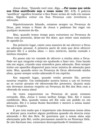 Jesus disse, "Quando você orar, diga, ...Pai nosso que estás
nos Céus santificado seja o vosso nome (Mt. 6:9). A palavra
"santificar" significa levantar o Seu Nome acima de tudo em nossas
vidas. Significa entrar em Sua Presença com reverência e
adoração.
Hipoteticamente falando, estamos sempre na Presença de
Deus, pois temos o Nome de Jesus e podemos lhe rogar em
qualquer momento do dia.
Mas, quando temos tempo para entrarmos na Presença de
Deus com protocolo, deixe-me lhe dizer, que existe uma maneira
de agradá-Lo.
Em primeiro lugar, existe uma maneira de me oferecer a Deus
na adoração pessoal. A primeira parte de mim que devo oferecer
perante Ele é a minha alma — meu intelecto, minha vontade e
minhas emoções.
Eu posso não ter vontade de oferecer a minha alma a Deus.
Pode ser que ninguém esteja me ajudando a fazer isto. Uma banda
não me segue, criando uma atmosfera para adoração. Nem sempre
tenho um aparelho disponível para tocar música de adoração para
mim. Mas, quando entro na Presença de Deus oferecendo minha
alma, quase sempre acabo adorando-O em espírito.
Em segundo lugar, quando venho perante Ele, preciso
mostrar respeito. Um embaixador mostra honra a um rei terreno
ao se curvar perante ele oferecendo-lhe presentes. Quanto mais
nós devemos mostrar respeito na Presença do Rei dos Reis com a
oferenda de nossa alma!
Às vezes esquecemos na Presença de quem estamos
entrando. Sim, Jesus é nosso melhor Amigo. Sim, Ele é nosso
confidente. Mas, quando vamos até Ele com um pedido ou em
adoração, Ele é o nosso Sumo Sacerdote e merece a nossa maior
honra e respeito.
E por esta razão que é importante não deixarmos nossa alma
se distrair para resolver algum problema quando ela deveria estar
adorando o Rei dos Reis. Se queremos que a nossa alma seja
abençoada pelo Rei, então precisamos mantê-la na Presença Dele.
Se não fizermos isto, estaremos desrespeitando-O totalmente.
 