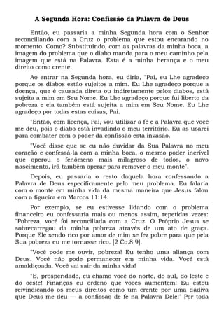A Segunda Hora: Confissão da Palavra de Deus
Então, eu passaria a minha Segunda hora com o Senhor
reconciliando com a Cruz o problema que estou encarando no
momento. Como? Substituindo, com as palavras da minha boca, a
imagem do problema que o diabo manda para o meu caminho pela
imagem que está na Palavra. Esta é a minha herança e o meu
direito como crente.
Ao entrar na Segunda hora, eu diria, "Pai, eu Lhe agradeço
porque os diabos estão sujeitos a mim. Eu Lhe agradeço porque a
doença, que é causada direta ou indiretamente pelos diabos, está
sujeita a mim em Seu Nome. Eu Lhe agradeço porque fui liberto da
pobreza e ela também está sujeita a mim em Seu Nome. Eu Lhe
agradeço por todas estas coisas, Pai.
"Então, com licença, Pai, vou utilizar a fé e a Palavra que você
me deu, pois o diabo está invadindo o meu território. Eu as usarei
para combater com o poder da confissão esta invasão.
"Você disse que se eu não duvidar da Sua Palavra no meu
coração e confessá-la com a minha boca, o mesmo poder incrível
que operou o fenômeno mais milagroso de todos, o novo
nascimento, irá também operar para remover o meu monte".
Depois, eu passaria o resto daquela hora confessando a
Palavra de Deus especificamente pelo meu problema. Eu falaria
com o monte em minha vida da mesma maneira que Jesus falou
com a figueira em Marcos 11:14.
Por exemplo, se eu estivesse lidando com o problema
financeiro eu confessaria mais ou menos assim, repetidas vezes:
"Pobreza, você foi reconciliada com a Cruz. O Próprio Jesus se
sobrecarregou da minha pobreza através de um ato de graça.
Porque Ele sendo rico por amor de mim se fez pobre para que pela
Sua pobreza eu me tornasse rico. [2 Co.8:9].
"Você pode me ouvir, pobreza! Eu tenho uma aliança com
Deus. Você não pode permanecer em minha vida. Você está
amaldiçoada. Você vai sair da minha vida!
"E, prosperidade, eu chamo você do norte, do sul, do leste e
do oeste! Finanças eu ordeno que vocês aumentem! Eu estou
reivindicando os meus direitos como um crente por uma dádiva
que Deus me deu — a confissão de fé na Palavra Dele!" Por toda
 