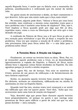 aquela Segunda hora, é assim que eu falaria com a montanha da
pobreza, amaldiçoando-a e ordenando que ela saísse da minha
vida.
Eu gosto muito de atormentar o diabo, ao fazer exatamente o
que descrevi. Acho que não existe nada que o faça mais triste!
No entanto, alguém pode dizer, "Adorar a Deus por uma hora
faz sentido, mas confessar a mesma coisa repetidas vezes para o
meu problema não é também uma forma de implorar?" Não, não é.
Você implora a Deus quando pede por algo que Ele já deu,
repetidas vezes, como a cura ou libertação de um vício que o tem
deixado em jugo.
A confissão da Palavra de Deus usa a fé que Deus já pôs em
seu coração para reivindicar o que Ele já disse a respeito do seu
problema. Uma vez que oramos a oração de fé sobre o problema,
não precisamos falar para Deus sobre Ele — e sim falar para o
problema sobre Deus!
A Terceira Hora: A Oração em Línguas
Finalmente, ao entrar na terceira hora eu diria, "Bem, Pai, eu
já reconciliei aquele problema com a Cruz, eu já desembainhei
agressivamente a espada do Espírito, a Palavra de Deus nesta
última hora e algumas coisas foram mudadas no Espírito. Eu Lhe
agradeço porque já recebi a minha resposta.
"Mas, agora Pai, me dê licença. Vou orar os mistérios de
Cristo; preciso de um pouco de edificação e de fortalecimento do
meu homem espiritual".
Então, eu passaria aquela terceira hora orando em línguas.
Eu deitaria, sentaria ou caminharia, edificando-me na minha fé
santíssima ao orar no Espírito Santo.
Quando você faz isto, muitas vezes você começará a se sentir
tão edificado que não vai querer parar. Você dirá, "Acho que vou
acrescentar mais uma hora de oração em línguas!".
Veja, descobri algo que posso fazer durante aquela terceira
hora propositalmente, só porque eu quero e que carrega uma
promessa de Deus para edificar a parte de mim em que eu não
posso duvidar — meu coração.
 