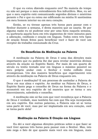 O que eu estou dizendo enquanto oro? Na maioria do tempo
eu não sei porque o meu entendimento fica infrutífero. Mas, eu sei
que o meu espírito está comunicando segredos divinos e mistérios
perante o Pai e que eu estou me edificando na minha fé santíssima
em meu homem interior ou em meu coração.
Então, se eu tivesse apenas três horas para passar com o
Senhor durante a semana, é desta maneira que as usaria. Se por
alguma razão eu só pudesse orar por uma hora naquela semana,
eu quebraria aquela hora em três segmentos de vinte minutos para
a adoração, confissão e oração em línguas. Todos estes três tipos
de oração foram feitos para beneficiar você e fazer de você um
receptor do trabalho consumado da Cruz.
Os Benefícios da Meditação na Palavra
A meditação na Palavra de Deus é uma das direções mais
importantes que eu poderia lhe dar para revelar mistérios divinos
através da oração no Espírito Santo. Por mais de um quarto de
século eu tenho tentado orar em línguas o máximo possível no
meu próprio andar com o Senhor e tenho colhido ricas
recompensas. Um dos maiores benefícios que experimentei veio
através da meditação na Palavra de Deus enquanto oro.
O que é meditação? E um processo de assimilar a Palavra de
Deus em sua alma e espírito. Ao meditar na Palavra de Deus, o
Espírito Santo pega o conselho de Deus na forma da Palavra e o
reconstrói em seu espírito de tal maneira que se torna o seu
discernimento, sabedoria e conselho.
A meditação não só faz com que você reconheça que a Palavra
de Deus é verdade, mas também faz com que Ela seja incorporada
em seu espírito. Em outras palavras, a Palavra não só se torna
uma parte de você, mas por ser implantada em seu coração, você
se torna parte dela!
Meditação na Palavra E Oração em Línguas
Eu dei a você algumas direções práticas sobre o que fazer se
você tiver apenas três horas para passar com o Senhor. Mas, isto
não nega o fato de que quanto mais você ora em línguas, mais
 