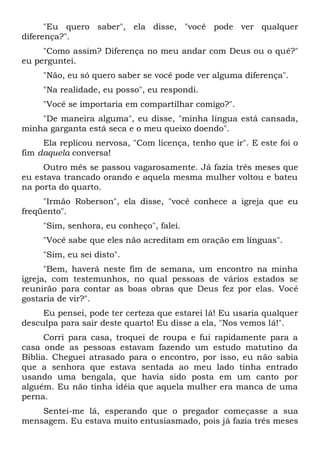 "Eu quero saber", ela disse, "você pode ver qualquer
diferença?".
"Como assim? Diferença no meu andar com Deus ou o quê?"
eu perguntei.
"Não, eu só quero saber se você pode ver alguma diferença".
"Na realidade, eu posso", eu respondi.
"Você se importaria em compartilhar comigo?".
"De maneira alguma", eu disse, "minha língua está cansada,
minha garganta está seca e o meu queixo doendo".
Ela replicou nervosa, "Com licença, tenho que ir". E este foi o
fim daquela conversa!
Outro mês se passou vagarosamente. Já fazia três meses que
eu estava trancado orando e aquela mesma mulher voltou e bateu
na porta do quarto.
"Irmão Roberson", ela disse, "você conhece a igreja que eu
freqüento".
"Sim, senhora, eu conheço", falei.
"Você sabe que eles não acreditam em oração em línguas".
"Sim, eu sei disto".
"Bem, haverá neste fim de semana, um encontro na minha
igreja, com testemunhos, no qual pessoas de vários estados se
reunirão para contar as boas obras que Deus fez por elas. Você
gostaria de vir?".
Eu pensei, pode ter certeza que estarei lá! Eu usaria qualquer
desculpa para sair deste quarto! Eu disse a ela, "Nos vemos lá!".
Corri para casa, troquei de roupa e fui rapidamente para a
casa onde as pessoas estavam fazendo um estudo matutino da
Bíblia. Cheguei atrasado para o encontro, por isso, eu não sabia
que a senhora que estava sentada ao meu lado tinha entrado
usando uma bengala, que havia sido posta em um canto por
alguém. Eu não tinha idéia que aquela mulher era manca de uma
perna.
Sentei-me lá, esperando que o pregador começasse a sua
mensagem. Eu estava muito entusiasmado, pois já fazia três meses
 