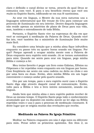claro e definido o canal divino se torna, através do qual Deus se
comunica com você. E para o seu benefício eterno que você ora
muito no Espírito Santo, edificando-se em sua fé santíssima.
Ao orar em línguas, o Mestre da sua nova natureza usa a
linguagem sobrenatural que Ele trouxe do Céu para começar um
processo de iluminação em seu interior. Dentro daquela linguagem
não reside apenas os mistérios do plano de Deus para sua vida,
mas, também o entendimento de toda Bíblia.
Portanto, o Espírito Santo vive na esperança do dia em que
você se entregará à meditação da Palavra de Deus. Quando você
faz isto, você também faz o ministério de iluminação Dele muito
mais fácil.
Eu considero uma bênção que a minha alma fique infrutífera
enquanto eu passo três ou quatro horas orando em línguas. Por
quê? Porque aprendi a ocupar minha mente com a Palavra de
Deus enquanto meu espírito está orando. Já se tornou automático
para mim: Quando me sento para orar em línguas, pego minha
Bíblia e começo a ler.
Meu treino favorito é pegar um livro como Gálatas, Efésios ou
Filipenses e ler repetidas vezes enquanto oro em línguas por horas.
Com freqüência me sento em uma cadeira ou deito no chão e oro
por uma hora ou duas. Então, abro minha Bíblia em um lugar
conveniente e começo andar pelo quarto orando.
Oro por um tempo, para o meu espírito ouvir caso o Espírito
Santo diga algo através daquele canal de comunicação. Então,
volto para a Bíblia e leio o livro inteiro novamente, orando em
línguas.
Ainda bem que minha alma e meu espírito podem receber de
Deus ao mesmo tempo. O Espírito Santo pega todo o conhecimento
acumulado que eu depositei em minha mente ao ler algo na Bíblia
repetidas vezes e usa-o para o processo de meditação constante. E
deste lugar que se origina muitas das revelações que recebo.
Meditando na Palavra Na Igreja Primitiva
Meditar na Palavra enquanto oro não é algo novo ou diferente
para mim. Pense sobre os primeiros apóstolos. Em Atos 2, os
 