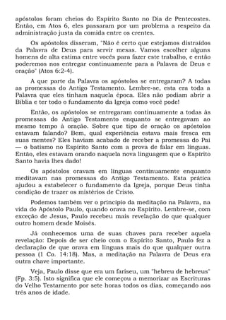 apóstolos foram cheios do Espírito Santo no Dia de Pentecostes.
Então, em Atos 6, eles passaram por um problema a respeito da
administração justa da comida entre os crentes.
Os apóstolos disseram, "Não é certo que estejamos distraídos
da Palavra de Deus para servir mesas. Vamos escolher alguns
homens de alta estima entre vocês para fazer este trabalho, e então
poderemos nos entregar continuamente para a Palavra de Deus e
oração" (Atos 6:2-4).
A que parte da Palavra os apóstolos se entregaram? A todas
as promessas do Antigo Testamento. Lembre-se, esta era toda a
Palavra que eles tinham naquela época. Eles não podiam abrir a
Bíblia e ter todo o fundamento da Igreja como você pode!
Então, os apóstolos se entregaram continuamente a todas às
promessas do Antigo Testamento enquanto se entregavam ao
mesmo tempo à oração. Sobre que tipo de oração os apóstolos
estavam falando? Bem, qual experiência estava mais fresca em
suas mentes? Eles haviam acabado de receber a promessa do Pai
— o batismo no Espírito Santo com a prova de falar em línguas.
Então, eles estavam orando naquela nova linguagem que o Espírito
Santo havia lhes dado!
Os apóstolos oravam em línguas continuamente enquanto
meditavam nas promessas do Antigo Testamento. Esta prática
ajudou a estabelecer o fundamento da Igreja, porque Deus tinha
condição de trazer os mistérios de Cristo.
Podemos também ver o princípio da meditação na Palavra, na
vida do Apóstolo Paulo, quando orava no Espírito. Lembre-se, com
exceção de Jesus, Paulo recebeu mais revelação do que qualquer
outro homem desde Moisés.
Já conhecemos uma de suas chaves para receber aquela
revelação: Depois de ser cheio com o Espírito Santo, Paulo fez a
declaração de que orava em línguas mais do que qualquer outra
pessoa (1 Co. 14:18). Mas, a meditação na Palavra de Deus era
outra chave importante.
Veja, Paulo disse que era um fariseu, um "hebreu de hebreus"
(Fp. 3:5). Isto significa que ele começou a memorizar as Escrituras
do Velho Testamento por sete horas todos os dias, começando aos
três anos de idade.
 